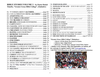 BIBLE STUDIES VOLUME 2 – by Pastor Daniel
Timofte, ''Greater Grace Bible College'', Zimbabwe
01. 75 VERSES ABOUT ALCOHOL....................page 02
02. CAN A CHRISTIAN DRINK ALCOHOL?.....page 03
03. ANOINTING OIL.............................................page 05
04. WHY BIBLE COLLEGE?...............................page 07
05. THE BLOOD OF CHRIST................................page 10
06. BRAIDS AND HAIR EXTENSIONS...............page 12
07. CAIN'S WIFE?..................................................page 13
08. CALLING -HOW DO I DISCOVER MY CALL?.page 14
09. CALVINIST OR ARMENIAN?........................page 16
10. CREATION VS EVOLUTION.........................page 18
11. DATING AND COURTING?"...........................page 21
12. DEMONIC POSESSION..................................page 22
13. DISCIPLESHIP................................................page 24
14. EASTER............................................................page 26
15. END TIMES......................................................page 26
16. FASTING..........................................................page 29
17. THE FIVE FOLD MINISTRY?.......................page 31
18. FOODS ALLOWED OF FORBIDDEN?..........page 33
19. THE GOSPEL MESSAGE IN THE GENESIS...page 35
20. WHAT IS GRACE? …......................................page 36
21. IS THE BIBLE TRUSTWORTHY?..................page 37
22. CHRIST AND THE TABERNACLE................page 40
23. JUDGE OR DISCERN?....................................page 42
24. IS LOBOLAA CHRISTIAN CUSTOM?.........page 43
25. MASTURBATION?.........................................page 45
26. THOSE THAT NEVER HEARD THE GOSPEL?..page 47
27. The 59 “One Another” of the New Testament..page 48
28. PEACE …..........................................................page 49
29. POLITICS …....................................................page 50
30. PORNOGRAPHY............................................ page 52
31. POWER OF DEATH – JESUS OR SATAN?...page 54
32. PRAYER ….......................................................page 56
33. RASTA …...........................................................page 63
34. REPENTANCE ….......................................................page 64
35. RESURRECTION ….......................................................page 65
36. SANCTIFICATION ….....................................................page 67
37. THE SANCTUARY and the investigative work? ….........page 68
38. SATAN …..........................................................................page 69
39. SOULAND SPIRIT ….....................................................page 72
40. SPIRITUAL FATHER ….................................................page 74
41. SPIRITUAL GIFTS ….....................................................page 75
42. SPIRITUAL HUSBAND/WIFE? …................................page 78
43. THINGS JESUS DIDN'T HAVE …..................................page 80
44. TOTEMS? ….....................................................................page 81
45. HOW DO WE HEAR THE VOICE OF GOD? …............page 83
46. WHY DOES GOD ALLOW EVIL TO EXIST?............... page 84
47. THE DOCTRINE OF MARRIAGE …..............page 87 till 108
''Greater Grace Bible College'' Zimbabwe:
---Harare, 40 Seke Road, also branch in Eastlea
---Chitown, Seke 3 High School
---Bulawayo, 73A Fife Street, opposite Central Police Station
...intakes every January, May and September, no tuition, all
are welcome to register and/or visit! www.ggzim.org
+263782473412 Branches in 80 countries,www.ggwo.org/missions
Above: Our Bible college students going on street evangelism.
1
 