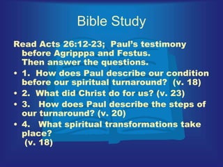 Bible Study
Read Acts 26:12-23; Paul’s testimony
before Agripppa and Festus.
Then answer the questions.
• 1. How does Paul describe our condition
before our spiritual turnaround? (v. 18)
• 2. What did Christ do for us? (v. 23)
• 3. How does Paul describe the steps of
our turnaround? (v. 20)
• 4. What spiritual transformations take
place?
(v. 18)
 