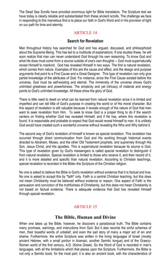 The Dead Sea Scrolls have provided enormous light for Bible translators. The Scripture text we
have today is clearly reliable and substantiated from these ancient scrolls. The challenge we face
in responding to this marvelous find is to place our faith in God's Word and in His provision of light
on our path for time and eternity.
.
ARTICLE 14
Search for Revelation
Man throughout history has searched for God and has argued, discussed, and philosophized
about the Supreme Being. This has led to a multitude of explanations. If one studies these, he will
soon realize that man can never understand God through his own reasoning. To know God and
what He does must come from a source outside of one's own thoughts -- God must supernaturally
reveal Himself to mankind. God has revealed Himself in two ways. The first is natural revelation,
which comes from nature. Examples of this are the cause and effect, and the design and purpose
arguments that point to a First Cause and a Great Designer. This type of revelation can only give
partial knowledge of the attributes of God. For instance, since the First Cause existed before the
universe, God must be self-existing and eternal. The immensity of the universe shows God's
unlimited greatness and powerfulness. The simplicity and yet intricacy of material and energy
points to God's unlimited knowledge. All these show the glory of God.
There is little need to dwell on what can be learned from natural revelation since it is limited and
imperfect and can tell little of God's purpose in creating the world or of His moral character. But
this aspect of revelation is still valuable because it reveals enough of the nature of God that men
want to seek revelation from Him. To seek to know God is a proper thing to do if the search
centers on finding whether God has revealed Himself, and if He has, where this revelation is
found. It is reasonable and probable to expect that God would reveal Himself to man. It is unlikely
God would have created such a wonderful universe without revealing the Who and Why behind it.
The second way of God’s revelation of himself is known as special revelation. This revelation has
occurred through direct communication from God and His working through historical events
directed to Abraham, Moses, and the other Old Testament prophets, and supremely through His
Son, Jesus Christ, and His apostles. This is supernatural revelation because its source is God.
This type of revelation given by God's messengers is called special revelation to distinguish it
from natural revelation. Special revelation is limited to those who receive it, and their record of it,
and it is more detailed and specific than natural revelation. According to Christian teachings,
special revelation is recorded in the Bible--the Scripture of the Christian religion.
No one is asked to believe the Bible is God's revelation without evidence that it is factual and true.
No one is asked to accept this by "faith" only. Faith is a central Christian teaching, but this does
not mean Christianity must be believed without evidence or reason. One aspect of Faith is the
persuasion and conviction of the truthfulness of Christianity, but this does not mean Christianity is
not based on factual evidence. There is adequate evidence that God has revealed Himself
through special revelation.
ARTICLE 15
The Bible, Human and Divine
When one takes up the Bible, however, he discovers a paradoxical truth. The Bible contains
many promises, warnings, and instructions from God. But it also records the sinful schemes of
men, their boastful words of unbelief, and even the sad story of many a major act of sin and
shame. Furthermore, the entire Scripture was written in the living languages of Israel (mostly
ancient Hebrew, with a small portion in Aramaic, another Semitic tongue) and of the Graeco-
Roman world of the first century, A.D. (Koine Greek). So the Word of God is recorded in man's
languages, with all the limitations which that places upon the Scripture. Furthermore, the Bible is
not only a Semitic book, for the most part; it is also an ancient book, with the characteristics of
 