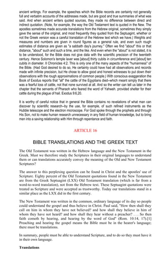 ancient writings. For example, the speeches which the Bible records are certainly not generally
full and verbatim accounts of the addresses made, but are good and true summaries of what was
said. And when ancient writers quoted sources, they made no difference between direct and
indirect quotation. (Note, for example, the way the Old Testament text is quoted in the New. The
apostles sometimes made accurate translations from the Hebrew original, sometimes they simply
gave the sense of the original, and most frequently they quoted from the Septuagint, whether or
not the Greek version was a careful translation of the Hebrew text which we have.) Weights and
measures and numbers are given in round figures as a general rule, and even such rough
estimates of distance are given as "a sabbath day's journey." Often we find "about" this or that
distance, "about" such and such a time, and the like. And even when the "about" is not stated, it is
to be understood, for the Bible does not give data with the scientific precision of the twentieth
century. Hence Solomon's temple laver was [about] thirty cubits in circumference and [about] ten
cubits in diameter. II Chronicles 4:2. This is only one of the many aspects of the "humanness" of
the Bible. (Had God desired to do so, He certainly could have had all observations and records
made with infinite precision, but He chose to allow good and honest witnesses to put down their
observations with the rough approximations of common people.) With conscious exaggeration the
Book of Exodus reports that "all" the cattle of the Egyptians died--which meant simply that there
was a fearful loss of cattle, not that none survived at all. And so the writer can tell us later in the
chapter that the servants of Pharaoh who feared the word of Yahweh. provided shelter for their
cattle during the plague of hail. Exodus 9:6,20.
It is worthy of careful notice that in general the Bible contains no revelations of what man can
discover by scientific research--by the use, for example, of such refined instruments as the
Hubble telescope and the electron microscope. For God spoke through the prophets and through
His Son, not to make human research unnecessary in any field of human knowledge, but to bring
men into a saving relationship with Him through repentance and faith.
ARTICLE 16
BIBLE TRANSLATIONS AND THE GREEK TEXT
The Old Testament was written in the Hebrew language and the New Testament in the
Greek. Must we therefore study the Scriptures in their original languages to understand
them or can translations accurately convey the meaning of the Old and New Testament
Scriptures?
The answer to this perplexing question can be found in Christ and the apostles' use of
Scripture. Eighty percent of the Old Testament quotations found in the New Testament
are from the Greek Septuagint (LXX) Old Testament translation (which is far from a
word-to-word translation), not from the Hebrew text. These Septuagint quotations were
treated as Scripture and were accepted as trustworthy. Today our translations stand in a
similar place as the LXX did in the first century.
The New Testament was written in the common, ordinary language of its day so people
could understand the gospel and thus believe in Christ. Paul said, "How then shall they
call on him in whom they have not believed? and how shall they believe in him of
whom they have not heard? and how shall they hear without a preacher? . . . So then
faith cometh by hearing, and hearing by the word of God" (Rom. 10:14, 17).[1]
Preaching and hearing the gospel means the Bible must be in the hearer's language;
there must be translations.
In summary, people must be able to understand Scripture, and to do so they must have it
in their own language.
Translations
 