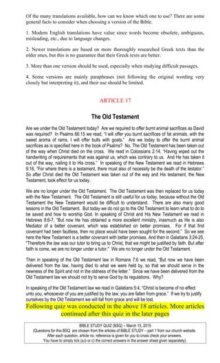 Of the many translations available, how can we know which one to use? There are some
general facts to consider when choosing a version of the Bible.
1. Modern English translations have value since words become obsolete, ambiguous,
misleading, etc., due to language changes.
2. Newer translations are based on more thoroughly researched Greek texts than the
older ones, but this is no guarantee that their Greek texts are better.
3. More than one version should be used, especially when studying difficult passages.
4. Some versions are mainly paraphrases (not following the original wording very
closely but interpreting it), and their use should be limited.
ARTICLE 17
The Old Testament
Are we under the Old Testament today? Are we required to offer burnt animal sacrifices as David
was required? In Psalms 66:15 we read, “I will offer you burnt sacrifices of fat animals, with the
sweet aroma of rams, I will offer bulls with goats.” Are we today to offer the burnt animal
sacrifices as is specified here in the book of Psalms? No. The Old Testament has been taken out
of the way when Christ died on the cross. We read in Colossians 2:14, “Having wiped out the
handwriting of requirements that was against us, which was contrary to us. And He has taken it
out of the way, nailing it to His cross.” In speaking of the New Testament we read in Hebrews
9:16, “For where there is a testament, there must also of necessity be the death of the testator.”
So after Christ died the Old Testament was taken out of the way and His testament, the New
Testament, took effect for us today.
We are no longer under the Old Testament. The Old Testament was then replaced for us today
with the New Testament. The Old Testament is still useful for us today, because without the Old
Testament the New Testament would be difficult to understand. There are also many good
lessons in the Old Testament. But today we do not go to the Old Testament to learn what to do to
be saved and how to worship God. In speaking of Christ and His New Testament we read in
Hebrews 8:6-7, “But now He has obtained a more excellent ministry, inasmuch as He is also
Mediator of a better covenant, which was established on better promises. For if that first
covenant had been faultless, then no place would have been sought for the second.” So we see
here the New Testament is a better covenant with better promises. And then in Galatians 3:24-25,
"Therefore the law was our tutor to bring us to Christ, that we might be justified by faith. But after
faith is come, we are no longer under a tutor." We are no longer under the Old Testament.
Then in speaking of the Old Testament law in Romans 7:6 we read, “But now we have been
delivered from the law, having died to what we were held by, so that we should serve in the
newness of the Spirit and not in the oldness of the letter.” Since we have been delivered from the
Old Testament law we should not try to serve God by its regulations. Why?
In speaking of the Old Testament law we read in Galatians 5:4, “Christ is become of no effect
unto you, whosoever of you are justified by the law; you are fallen from grace.” If we try to justify
ourselves by the Old Testament we will fall from grace and will be lost.
Following quiz was conducted in the above 18 articles. More articles
continued after this quiz in the later pages
BIBLE STUDY QUIZ (BSQ) – March 15, 2015
(Questions for this BSQ are chosen from the articles of BIBLE STUDY – part 1 from our church website.
After each question, article no. reference is given for you to cross check your answers.
You have to simply tick (a,b or c) the correct answers in the answer sheet given separately).
 