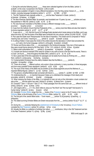 1. During the centuries following Jesus' _____, these were collected together to form the Bible. (article 1)
a] death on the cross b] ascension into Heaven c] life on earth.
2. Bible is also available in English in many different translations, from the King James Version of ____ to the
modern, everyday language translations (article 1) a] 1611 b] 1800 c] 1921
3. The Old Testament was originally written in ____ and the New Testament in Greek. (article 2)
a] Aramaic b] Hebrew c] English
4. The New American Standard Bible, for example, was translated over 10 years, by over ___ scholars and was
first published in 1962 AD. (article 2) a] 85 b] 65 c] 45
5. The view that each translation of the Bible conveys a different message is also _____. (article 2)
a] correct b] partly correct c] incorrect
6. It was from the Catholic Church that the Protestants of the ____ century took their Bible and also their belief in
its divine inspiration.(article 3) a] 16th
b] 17th
c] 18th
7. It was only in ___ A.D. that the Council of Carthage finally decided which books belong to the Bible, and it was
about this time, too, that the books of the Bible were combined into one volume. (article 3) a] 450 B] 397 C] 557
8. Paul used the Greek word "theopneustos" for the idea of inspiration. This Greek word is composed of "theos,"
meaning God, and "pneo," meaning to _____ (article 4) a] spirit b] breath c] study
9. In writing of bible in most cases the minds of the writers became the laboratory in which God converted His
_____, as it were, into human language. (article 4) a] thoughts b] wisdom c] breath
10. Human and Divine sides of the ____ are expressed in the Scriptural language: ‘Holy men of God spake as
they were moved (borne along) by the Holy Spirit.’ (2 Pet. 1:21). (article 4) a] truth b] love b] justice
11. Bible is both authoritative and ____ (article 5) a] powerless b] historical c] fragile
12. A simple and obvious example of the need for context in any work is found in the fact that the words, "there is
no God", are found ___ times throughout the Bible (NIV). (article 5) a] 15 b] 18 c] 24
13. But a great deal of the time application for passages can be easily found simply by thinking and ____ about
them. (article 5) a] discussing b] sharing c] praying
14. Fundamentalist Christians have the utterly mistaken idea that the Bible is ______ (article 6).
a] perfect b] imperfect c] false
15. "There are at least ___ different authors, who wrote in three continents, in many countries, in three languages,
and from every possible human standpoint. (article 6) a] 23 b] 36 c] 42
16. The much of the history of the Bible may be divided up into simple segments around the lifetimes of ____
important Biblical figures (article 7) a] two b] three c] five
17. The general, simplified Biblical date connected with David is _____: (article 7) a] 2000 b] 1500 c] 1000
18. Understanding the ____ is important because it helps us to understand the message of God clearly and
accurately. (article 8) a] context b] writer c] language
19. When studying the books of the Bible, it is important to look not only at the information a book contains but
also at the ____ that the author has used. (Article 9) a] history b] literary form c] poems
20. Compare 1 Sam 1.1-28 and 1 Sam 2.1-10. These passages from the same book use ____ different kinds of
writing. (article 9) a] two b] three c] five
21. John begins with a ___ (1.1-14), which refers to Jesus as "the Word" and "the true light" that became "a
human being." (article 9) a] story b] poem c] fact
22. Complete Christian Bibles range from the ___ books of the Protestant canon to the 81 books in the Ethiopian
Orthodox Bible, to the 84 books of the Eastern Orthodox Bible. (article 10) a] 63 b] 65 c] 66
23. The first part of the Jewish Bible books - Torah means ____ (article 10) A] prophecy b] teaching c]
philosophy
24. The oldest surviving Christian Bibles are Greek manuscripts from the ___ century (article 10) a] 2nd
b] 3rd
c]
4th
25. During the ____ centuries following the establishment of Christianity in the 1st century, Church Fathers
compiled the New Testament. (article 10) a] three b] five c] six
26. Actually the Bible is a collection of writings from about _____ contributors, thirty in the Old Testament and ten
in the New Testament. (article 11) a] forty b] fifty c] sixty
BSQ contd page 2/- pto
BSQ – page 2/-
 