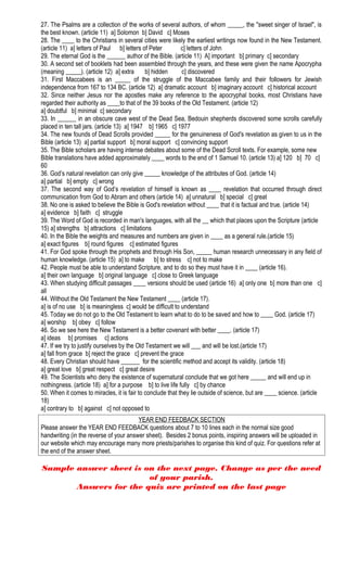 27. The Psalms are a collection of the works of several authors, of whom _____, the "sweet singer of Israel", is
the best known. (article 11) a] Solomon b] David c] Moses
28. The ____ to the Christians in several cities were likely the earliest writings now found in the New Testament.
(article 11) a] letters of Paul b] letters of Peter c] letters of John
29. The eternal God is the ______ author of the Bible. (article 11) A] important b] primary c] secondary
30. A second set of booklets had been assembled through the years, and these were given the name Apocrypha
(meaning _____). (article 12) a] extra b] hidden c] discovered
31. First Maccabees is an _____ of the struggle of the Maccabee family and their followers for Jewish
independence from 167 to 134 BC. (article 12) a] dramatic account b] imaginary account c] historical account
32. Since neither Jesus nor the apostles make any reference to the apocryphal books, most Christians have
regarded their authority as ____to that of the 39 books of the Old Testament. (article 12)
a] doubtful b] minimal c] secondary
33. In ______ in an obscure cave west of the Dead Sea, Bedouin shepherds discovered some scrolls carefully
placed in ten tall jars. (article 13) a] 1947 b] 1965 c] 1977
34. The new founds of Dead Scrolls provided _____ for the genuineness of God's revelation as given to us in the
Bible (article 13) a] partial support b] moral support c] convincing support
35. The Bible scholars are having intense debates about some of the Dead Scroll texts. For example, some new
Bible translations have added approximately ____ words to the end of 1 Samuel 10. (article 13) a] 120 b] 70 c]
60
36. God’s natural revelation can only give _____ knowledge of the attributes of God. (article 14)
a] partial b] empty c] wrong
37. The second way of God’s revelation of himself is known as ____ revelation that occurred through direct
communication from God to Abram and others (article 14) a] unnatural b] special c] great
38. No one is asked to believe the Bible is God's revelation without ____ that it is factual and true. (article 14)
a] evidence b] faith c] struggle
39. The Word of God is recorded in man's languages, with all the __ which that places upon the Scripture (article
15) a] strengths b] attractions c] limitations
40. In the Bible the weights and measures and numbers are given in ____ as a general rule.(article 15)
a] exact figures b] round figures c] estimated figures
41. For God spoke through the prophets and through His Son, _____ human research unnecessary in any field of
human knowledge. (article 15) a] to make b] to stress c] not to make
42. People must be able to understand Scripture, and to do so they must have it in ____ (article 16).
a] their own language b] original language c] close to Greek language
43. When studying difficult passages ____ versions should be used (article 16) a] only one b] more than one c]
all
44. Without the Old Testament the New Testament ____ (article 17).
a] is of no use b] is meaningless c] would be difficult to understand
45. Today we do not go to the Old Testament to learn what to do to be saved and how to ____ God. (article 17)
a] worship b] obey c] follow
46. So we see here the New Testament is a better covenant with better ____. (article 17)
a] ideas b] promises c] actions
47. If we try to justify ourselves by the Old Testament we will ___ and will be lost.(article 17)
a] fall from grace b] reject the grace c] prevent the grace
48. Every Christian should have ______ for the scientific method and accept its validity. (article 18)
a] great love b] great respect c] great desire
49. The Scientists who deny the existence of supernatural conclude that we got here _____ and will end up in
nothingness. (article 18) a] for a purpose b] to live life fully c] by chance
50. When it comes to miracles, it is fair to conclude that they lie outside of science, but are ____ science. (article
18)
a] contrary to b] against c] not opposed to
YEAR END FEEDBACK SECTION
Please answer the YEAR END FEEDBACK questions about 7 to 10 lines each in the normal size good
handwriting (in the reverse of your answer sheet). Besides 2 bonus points, inspiring answers will be uploaded in
our website which may encourage many more priests/parishes to organise this kind of quiz. For questions refer at
the end of the answer sheet.
Sample answer sheet is on the next page. Change as per the need
of your parish.
Answers for the quiz are printed on the last page
 