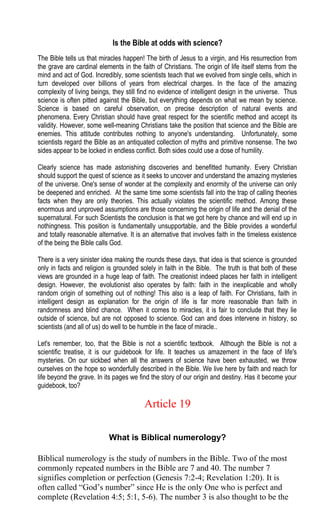Is the Bible at odds with science?
The Bible tells us that miracles happen! The birth of Jesus to a virgin, and His resurrection from
the grave are cardinal elements in the faith of Christians. The origin of life itself stems from the
mind and act of God. Incredibly, some scientists teach that we evolved from single cells, which in
turn developed over billions of years from electrical charges. In the face of the amazing
complexity of living beings, they still find no evidence of intelligent design in the universe. Thus
science is often pitted against the Bible, but everything depends on what we mean by science.
Science is based on careful observation, on precise description of natural events and
phenomena. Every Christian should have great respect for the scientific method and accept its
validity. However, some well-meaning Christians take the position that science and the Bible are
enemies. This attitude contributes nothing to anyone's understanding. Unfortunately, some
scientists regard the Bible as an antiquated collection of myths and primitive nonsense. The two
sides appear to be locked in endless conflict. Both sides could use a dose of humility.
Clearly science has made astonishing discoveries and benefitted humanity. Every Christian
should support the quest of science as it seeks to uncover and understand the amazing mysteries
of the universe. One's sense of wonder at the complexity and enormity of the universe can only
be deepened and enriched. At the same time some scientists fall into the trap of calling theories
facts when they are only theories. This actually violates the scientific method. Among these
enormous and unproved assumptions are those concerning the origin of life and the denial of the
supernatural. For such Scientists the conclusion is that we got here by chance and will end up in
nothingness. This position is fundamentally unsupportable, and the Bible provides a wonderful
and totally reasonable alternative. It is an alternative that involves faith in the timeless existence
of the being the Bible calls God.
There is a very sinister idea making the rounds these days, that idea is that science is grounded
only in facts and religion is grounded solely in faith in the Bible. The truth is that both of these
views are grounded in a huge leap of faith. The creationist indeed places her faith in intelligent
design. However, the evolutionist also operates by faith: faith in the inexplicable and wholly
random origin of something out of nothing! This also is a leap of faith. For Christians, faith in
intelligent design as explanation for the origin of life is far more reasonable than faith in
randomness and blind chance. When it comes to miracles, it is fair to conclude that they lie
outside of science, but are not opposed to science. God can and does intervene in history, so
scientists (and all of us) do well to be humble in the face of miracle..
Let's remember, too, that the Bible is not a scientific textbook. Although the Bible is not a
scientific treatise, it is our guidebook for life. It teaches us amazement in the face of life's
mysteries. On our sickbed when all the answers of science have been exhausted, we throw
ourselves on the hope so wonderfully described in the Bible. We live here by faith and reach for
life beyond the grave. In its pages we find the story of our origin and destiny. Has it become your
guidebook, too?
Article 19
What is Biblical numerology?
Biblical numerology is the study of numbers in the Bible. Two of the most
commonly repeated numbers in the Bible are 7 and 40. The number 7
signifies completion or perfection (Genesis 7:2-4; Revelation 1:20). It is
often called “God’s number” since He is the only One who is perfect and
complete (Revelation 4:5; 5:1, 5-6). The number 3 is also thought to be the
 