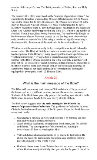 number of divine perfection: The Trinity consists of Father, Son, and Holy
Spirit.
The number 40 is often understood as the “number of probation or trial.” For
example: the Israelites wandered for 40 years (Deuteronomy 8:2-5); Moses
was on the mount for 40 days (Exodus 24:18); 40 days were involved in the
story of Jonah and Nineveh (Jonah 3:4); Jesus was tempted for 40 days
(Matthew 4:2); there were 40 days between Jesus’ resurrection and ascension
(Acts 1:3). Another number repeated in the Bible is 4, which is the number of
creation: North, South, East, West; four seasons. The number 6 is thought to
be the number of man: Man was created on the 6th day; man labors 6 days
only. Another example of the Bible using a number to signify something is
the number 666, the number of the Antichrist in Revelation chapter 13.
Whether or not the numbers really do have a significance is still debated in
many circles. The Bible definitely seems to use numbers in patterns or to
teach a spiritual truth. However, many people put too much significance on
“Biblical numerology,” trying to find a special meaning behind every
number in the Bible. Often a number in the Bible is simply a number. God
does not call us to search for secret meanings, hidden messages, and codes in
the Bible. There is more than enough truth in the words and meanings of
Scripture to meet all our needs and make us “complete and thoroughly
equipped for every good work” (2 Timothy 3:16).
Article 20
What is the main message of the Bible?
The Bible addresses many basic issues of life and death, of the present and
the future, and so it is difficult to select just one theme as the main one.
Students of the Bible have generally grouped the leading topics treated in the
Bible under two main heads. Let's look briefly at both of them.
The first school suggests that the main message of the Bible is the
wonderful presentation of salvation. The good news of salvation in Jesus
Christ is the fundamental message of the Scripture. Under this head there are
many basic truths:
• God created a majestic universe and crowned it by forming the first
man and woman in sinless perfection.
• Adam and Eve succumbed to temptation from Satan, and fell into sin
and shame. The consequences of sin are obvious, but people
everywhere still love to rebel against God.
• Yet God did not abandon humanity on its course to destruction. He
chose one people to demonstrate his special care and from them to
provide a Savior for the whole world.
• God sent his own son Jesus Christ to bear the awesome consequences
of sin. God does not just blithely disregard sin, but he poured out all the
 