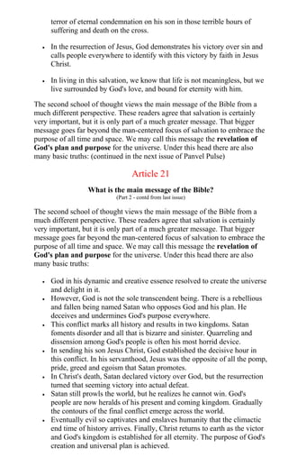 terror of eternal condemnation on his son in those terrible hours of
suffering and death on the cross.
• In the resurrection of Jesus, God demonstrates his victory over sin and
calls people everywhere to identify with this victory by faith in Jesus
Christ.
• In living in this salvation, we know that life is not meaningless, but we
live surrounded by God's love, and bound for eternity with him.
The second school of thought views the main message of the Bible from a
much different perspective. These readers agree that salvation is certainly
very important, but it is only part of a much greater message. That bigger
message goes far beyond the man-centered focus of salvation to embrace the
purpose of all time and space. We may call this message the revelation of
God's plan and purpose for the universe. Under this head there are also
many basic truths: (continued in the next issue of Panvel Pulse)
Article 21
What is the main message of the Bible?
(Part 2 - contd from last issue)
The second school of thought views the main message of the Bible from a
much different perspective. These readers agree that salvation is certainly
very important, but it is only part of a much greater message. That bigger
message goes far beyond the man-centered focus of salvation to embrace the
purpose of all time and space. We may call this message the revelation of
God's plan and purpose for the universe. Under this head there are also
many basic truths:
• God in his dynamic and creative essence resolved to create the universe
and delight in it.
• However, God is not the sole transcendent being. There is a rebellious
and fallen being named Satan who opposes God and his plan. He
deceives and undermines God's purpose everywhere.
• This conflict marks all history and results in two kingdoms. Satan
foments disorder and all that is bizarre and sinister. Quarreling and
dissension among God's people is often his most horrid device.
• In sending his son Jesus Christ, God established the decisive hour in
this conflict. In his servanthood, Jesus was the opposite of all the pomp,
pride, greed and egoism that Satan promotes.
• In Christ's death, Satan declared victory over God, but the resurrection
turned that seeming victory into actual defeat.
• Satan still prowls the world, but he realizes he cannot win. God's
people are now heralds of his present and coming kingdom. Gradually
the contours of the final conflict emerge across the world.
• Eventually evil so captivates and enslaves humanity that the climactic
end time of history arrives. Finally, Christ returns to earth as the victor
and God's kingdom is established for all eternity. The purpose of God's
creation and universal plan is achieved.
 