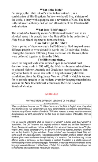 What is the Bible?
Put simply, the Bible is God's word to humankind. It is a
combination of His directions for how we should live, a history of
the world, a story with a purpose and a revelation of God. The Bible
is the ultimate authority on God and all matters of the Christian life
and salvation.
What does 'Bible' mean?
The word Bible basically means "collection of books", and in its
physical sense it is exactly that - the Holy Bible is the collection of
Holy Books placed together to form one book.
How did we get the Bible?
Over a period of about one and a half Millennia, God inspired many
different people to write down His words into 73 individual books.
During the centuries following Jesus' ascension into Heaven, these
were collected together to form the Bible.
The Bible since then...
Since the original texts were decided upon (a somewhat final
decision being made in 397 AD), the Bible has been translated from
its original Hebrew, Aramaic and Greek into more languages than
any other book. It is also available in English in many different
translations, from the King James Version of 1611 (which is known
for its archaic speech) to the modern, everyday language translations
such as the New International Version and the New Revised
Standard Version.
ARTICLE 2
WHY ARE THERE DIFFERENT VERSIONS OF THE BIBLE?
Courtesy: Internet
When people hear there are over 50 different versions of the Bible in English alone, they often
think to themselves, "No wonder there are many denominations each teaching different things,
there are many different versions of the Bible." This view, however, is wrong. Yes there are many
denominations, but don't blame that on the fact there are many versions of the Bible. There is
one Bible.
First we need to understand what we mean by a "version". A better word than "version" is
"translation". The Old Testament was originally written in Hebrew and the New Testament in
Greek. If every man could read Hebrew and Greek, then we would have no need for an "English
version". Most people can't read Greek, "It's all Greek to me"! We must rely, therefore, upon men
who are fully fluent in English and Greek. These "scholars" read the original Greek Bible and
come up with an English equivalent. This process is called translation. We have all seen a foreign
diplomat give a news conference through the help of a translator. One translator may choose
different words or sentences, but the message is identical. Translation is a reliable science of
communicating between different languages. Remember, it was God Himself who created all the
language barriers in Genesis 11 at the Tower of Babel. God is satisfied that His inspired word can
be maintained although translated into over 200 languages.
 