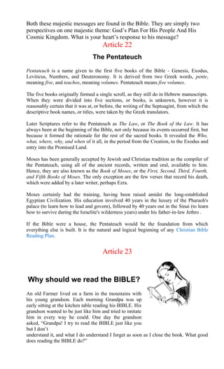 Both these majestic messages are found in the Bible. They are simply two
perspectives on one majestic theme: God’s Plan For His People And His
Cosmic Kingdom. What is your heart’s response to his message?
Article 22
The Pentateuch
Pentateuch is a name given to the first five books of the Bible - Genesis, Exodus,
Leviticus, Numbers, and Deuteronomy. It is derived from two Greek words, pente,
meaning five, and teuchos, meaning volumes. Pentateuch means five volumes.
The five books originally formed a single scroll, as they still do in Hebrew manuscripts.
When they were divided into five sections, or books, is unknown, however it is
reasonably certain that it was at, or before, the writing of the Septuagint, from which the
descriptive book names, or titles, were taken by the Greek translators.
Later Scriptures refer to the Pentateuch as The Law, or The Book of the Law. It has
always been at the beginning of the Bible, not only because its events occurred first, but
because it formed the rationale for the rest of the sacred books. It revealed the Who,
what, where, why, and when of it all, in the period from the Creation, to the Exodus and
entry into the Promised Land.
Moses has been generally accepted by Jewish and Christian tradition as the compiler of
the Pentateuch, using all of the ancient records, written and oral, available to him.
Hence, they are also known as the Book of Moses, or the First, Second, Third, Fourth,
and Fifth Books of Moses. The only exception are the few verses that record his death,
which were added by a later writer, perhaps Ezra.
Moses certainly had the training, having been raised amidst the long-established
Egyptian Civilization. His education involved 40 years in the luxury of the Pharaoh's
palace (to learn how to lead and govern), followed by 40 years out in the Sinai (to learn
how to survive during the Israelite's wilderness years) under his father-in-law Jethro .
If the Bible were a house, the Pentateuch would be the foundation from which
everything else is built. It is the natural and logical beginning of any Christian Bible
Reading Plan.
Article 23
Why should we read the BIBLE?
An old Farmer lived on a farm in the mountains with
his young grandson. Each morning Grandpa was up
early sitting at the kitchen table reading his BIBLE. His
grandson wanted to be just like him and tried to imitate
him in every way he could. One day the grandson
asked, “Grandpa! I try to read the BIBLE just like you
but I don’t
understand it, and what I do understand I forget as soon as I close the book. What good
does reading the BIBLE do?”
 