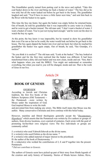 The Grandfather quietly turned from putting coal in the stove and replied, “Take this
coal basket down to the river and bring me back a basket of water.” The boy did as he
was told, but all the water leaked out before he got back to the house. The grandfather
laughed and said, “You’ll have to move a little faster next time,” and sent him back to
the River with the basket to try again.
This time the boy ran faster, but again the basket was empty before he returned home.
Out of breath, he told his grandfather that it was impossible to carry water in a basket,
and he went to get a bucket instead. The old man said, “I don’t want a bucket of water; I
want a basket of water. You’re just not trying hard enough,” and he went out the door to
watch the boy try again.
At this point, the boy knew it was impossible, but he wanted to show his grandfather
that even if he ran as fast as he could, the water would leak out before he got back to the
house. The boy again dipped the basket into river and ran hard, but when he reached his
grandfather the basket was again empty. Out of breath, he said, “See Grandpa, it’s
useless!”
“So you think it is useless?” The old man said, “Look at the basket.” The boy looked at
the basket and for the first time realized that the basket was different. It had been
transformed from a dirty old coal basket and was now clean, inside and out. “Son, that’s
what happens when you read the BIBLE. You might not understand or remember
everything, but when you read it; you will be changed, inside and out. That is the work
of Jesus in our live.
Article 24
BOOK OF GENESIS
OVERVIEW
According to Jewish and Christian
tradition, the first five books of the
Hebrew Scriptures (Old Testament) --
the Pentateuch --were written by
Moses under the inspiration of God.
God inspired Moses to write the truth
and prevented him from making any errors. The Bible itself states that Moses was the
author. Many conservative Christians and Jews continue with this belief today.
However, mainline and liberal theologians generally accept the "Documentary
Hypothesis" which asserts that the Pentateuch was written by five authors or groups of
authors, from diverse locations, over a period of centuries. Each wrote with the goal of
promoting his/her/their own religious views The five individuals or groups are
commonly called:
J: a writer(s) who used Yahweh/Jehovah as the divine name.
E: a writer(s) who used Elohim as the divine name. *
P: a writer(s) who added material of major interest to the priesthood.
D: the author of the book of Deuteronomy. *
R: a redactor(s) who welded the contributions of J, E and P together into the present
Pentateuch.
* Did not contribute to Genesis.
The authors of Genesis seem have picked up part of their story from Hindu legends of
the creation and early history of humanity. Stories of Hindu heroes Adimo, Heva,
 