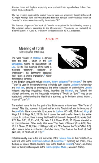 Sherma, Hama and Jiapheta apparently were replicated into legends about Adam, Eve,
Shem, Ham, and Japeth.
The two creation stories at the start of Genesis were also apparently heavily influenced
by Pagan writings from Mesopotamia; the transition between the two sources occurs at
Genesis 2:4 with a verse inserted by the redactor "R."
The first ten chapters of the book of Genesis are reprinted in the following essays. 2
The original authors, according to the Documentary Hypothesis, are indicated in
different colors: J, P, and R. We follow the identification by R.E. Friedman.
Article 25
Meaning of Torah
First five books of the Bible
The word "Torah" in Hebrew is derived
from the root , which in the hifil
conjugation means "to guide/teach" (cf.
Lev. 10:11). The meaning of the word is
therefore "teaching", "doctrine", or
"instruction"; the commonly accepted
"law" gives a wrong impression.[6]
Other
translational contexts
in the English language include custom, theory, guidance,[7]
or system.[8]
The term
"Torah" is used in the general sense to include both rabbinic Judaism's written law
and oral law, serving to encompass the entire spectrum of authoritative Jewish
religious teachings throughout history, including the Mishnah, the Talmud, the
Midrash and more, and the inaccurate rendering of "Torah" as "Law"[9]
may be an
obstacle to understanding the ideal that is summed up in the term talmud torah ( ,
"study of Torah").[2]
The earliest name for the first part of the Bible seems to have been "The Torah of
Moses". This title, however, is found neither in the Torah itself, nor in the works of
the pre-Exilic literary prophets. It appears in Joshua (8:31–32; 23:6) and Kings (I
Kings 2:3; II Kings 14:6; 23:25), but it cannot be said to refer there to the entire
corpus. In contrast, there is every likelihood that its use in the post-Exilic works (Mal.
3:22; Dan. 9:11, 13; Ezra 3:2; 7:6; Neh. 8:1; II Chron. 23:18; 30:16) was intended to
be comprehensive. Other early titles were "The Book of Moses" (Ezra 6:18; Neh.
13:1; II Chron. 35:12; 25:4; cf. II Kings 14:6) and "The Book of the Torah" (Neh. 8:3),
which seems to be a contraction of a fuller name, "The Book of the Torah of God"
(Neh. 8:8, 18; 10:29–30; cf. 9:3).[10]
Scholars usually refer to the first five books of the Hebrew Bible as the Pentateuch, a
term first used in the Hellenistic Judaism of Alexandria,[11]
meaning five books, or as
the Law, or Law of Moses. Muslims refer to the Torah as Tawrat (, "Law"), an Arabic
word for the revelations given to the Islamic prophet Musa (, Moses in Arabic).
 
