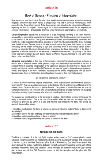 Article 26
Book of Genesis - Principles of Interpretation
How one should read the book of Genesis. How should we interpret the words written in these early
chapters? Should we take them literally or allegorically? This field in known as Hermeneutics, which
comes from the Greek Word interpret. Today there are two main schools in the interpretation of Genesis,
especially the first 11 chapters. Some argue for a literal interpretation others for an allegorical or
symbolic interpretation. Encyclopedia Britannica writes the following regarding these two methods.
Literal interpretation asserts that a biblical text is to be interpreted according to the “plain meaning”
conveyed by its grammatical construction and historical context. The literal meaning is held to correspond
to the intention of the authors. This type of hermeneutics is often, but not necessarily, associated with
belief in the verbal inspiration of the Bible, according to which the individual words of the divine message
were divinely chosen. Extreme forms of this view are criticized on the ground that they do not account
adequately for the evident individuality of style and vocabulary found in the various biblical authors.
Jerome, an influential 4th-century biblical scholar, championed the literal interpretation of the Bible in
opposition to what he regarded as the excesses of allegorical interpretation. The primacy of the literal
sense was later advocated by such diverse figures as Thomas Aquinas, Nicholas of Lyra, John Colet,
Martin Luther, and John Calvin.
Allegorical interpretation, a third type of hermeneutics, interprets the biblical narratives as having a
second level of reference beyond those persons, things, and events explicitly mentioned in the text. A
particular form of allegorical interpretation is the typological, according to which the key figures, main
events, and principal institutions of the Old Testament are seen as “types” or foreshadowings of persons,
events, and objects in the New Testament. According to this theory, interpretations such as that of
Noah's ark as a “type” of the Christian church have been intended by God from the beginning.
Do we reconcile Science and Scripture?
At conflict is how we reconcile scripture and science. When science comes into conflict with scripture,
which is right? This was a problem addressed by the Catholic Church and their view of Darwin and the
science behind Darwinian Evolution in light of Genesis. The problem of this conflict does not face the
Catholic Church alone, but everybody who strives to believe the Bible is God’s Word and yet also pride
themselves on being logical observing what science is revealing about our world.
The question we need to address is the relevance of scripture. Can the Bible be relied on to reveal the
reality of the world today? This is the core of the conflict, when we hear and are taught daily that
Evolution as proposed by Darwin is a fact, and that this fact contradicts the Bible, how should we
respond. Here are four options.
1. Should we blindly accept the claims of science, as a group of “objective students” trying to discover the
“Knowledge”?
2. Should we believe the Bible and reject any scientific claims which contradict the Bible?
3. Should we try to reconcile our Bible to claims of science?
4. Should we look for ways to reconcile “the claims” of science to the Bible?
Article 27
THE BIBLE IS ONE BOOK
The Bible is one book. It is the Holy Spirit inspired written record of God's master plan for man's
salvation. Beginning in the Old Testament with the opening chapters of Genesis and continuing
to the last book of the New Testament (The Book of Revelation), God the Father reveals His
desire to heal the broken relationship between Himself and man through the saving work of the
promised Redeemer, Jesus the Messiah. Jesus revealed the definitive nature of God's divine
plan in what we call the Old Testament when He told the Apostles and disciples after His
Resurrection.
 