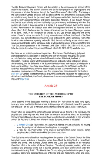 The Old Testament begins in Genesis with the creation of the cosmos and an account of the
origin of life on earth. The account continues with the fall from grace of our original parents and
the promise of a future Redeemer through the "seed of the woman" (Gen 3:15). The history of
the early world in Genesis proceeds with the stories of the lives of numerous individuals in the
record of the family line of the "promised seed" that is preserved in Seth, the third son of Adam
and Eve, Seth's descendant Noah, and Noah's descendant Abraham. It was through Abraham
that God set apart a family, and from that family a people to worship and fellowship with Him. The
narrative of events in Genesis comes to a climax in a second "creation" event in the book of
Exodus. Reminiscent of the Creation event when God separated the land out from the sea of
chaos (Gen 1:9-10), God separated the children of Israel out from the chaos of the pagan peoples
of the earth. Then, in the Theophany at Sinai(Ex 19-24), God brought about the birth of the
nation of Israel’s people born to be God's holy possession and His Bride, the Church of the Sinai
Covenant. Just as God established Adam to serve and guard His Edenic Sanctuary (Gen 2:15),
Israel is called to become a priestly nation (Ex 19:6) the national family whose mission was to
serve and guard God's earthly Sanctuary, to be a witness to the nations of the world of the One
True God, to take possession of the "Promised Land" (Gen 15:18-21; Ex 23:31-33; Dt 11:24), and
to be the people from whom the promised Messiah (Gen 3:15; Dt 18:18-19) was to be born.
But these are not isolated events and biographies. The themes of lost fellowship, judgment,
promised redemption, restoration of fellowship and unity are repeated throughout the Bible's
record of salvation history and reach their fulfillment in the last Bible book, the Book of
Revelation. The Bible begins with the creation of heaven and earth, with a bridegroom, a bride,
and a wedding, and the Bible ends in the Book of Revelation with a new creation, a bridegroom, a
bride, and a wedding: Then I saw a new heaven and a new earth; the first heaven and the first
earth had disappeared now, and there was no longer any sea. I saw the holy city, the New
Jerusalem, coming down out of heaven from God, prepared as a bride dressed for her husband
(Rev 21:1-2). Genesis records the marriage of our first parents and Revelation the wedding feast
of the Lamb and His Bride, the Church, Blessed are those who are invited to the wedding feast of
the Lamb! (Rev 19:9).
Article 28
THE QUESTION OF THE AUTHORSHIP OF
THE BOOK OF MOSES
Jesus speaking to the Sadducees, referring to Exodus 3:6: Now about the dead rising again,
have you never read in the Book of Moses, in the passage about the bush, how God spoke to
him and said: I am the God of Abraham, the God of Isaac and the God of Jacob? Mark 12:26.
Usually when we speak of the authors of Sacred Scripture we are thinking of the individuals, the
prophets and other holy men who wrote down the words of each of the books, but according to
the text of Sacred Scripture these men may have been the human writers but it is God who is the
author. St. Paul and St. Peter, both writers of Sacred Scripture, testified to this belief:
• 2 Timothy 3:16 [St. Paul wrote]: All Scripture is inspired by God and useful for refuting
error, for guiding people's lives and teaching them to be upright.
• 2 Peter 1:21 [St. Peter wrote]: For no prophecy ever came from human initiative. When
people spoke for God it was the Holy Spirit that moved them.
That God is the author of the Bible has always been the position of the Catholic Church ‘the Bible
being both human and divine in its origins, just as Jesus Christ, the Living Word, is Himself both
human and divine. The Catholic Church affirms this 2,000 year teaching in the Universal
Catechism: God is the author of Sacred Scripture. "The divinely revealed realities, which are
contained and presented in the text of Sacred Scripture, have been written down under the
inspiration of the Holy Spirit." "For Holy Mother Church, relying on the faith of the apostolic age,
accepts as sacred and canonical the books of the Old and New Testaments, whole and entire,
 