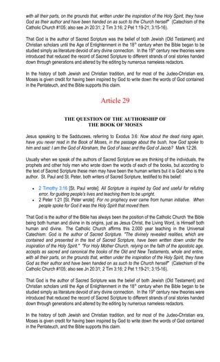 with all their parts, on the grounds that, written under the inspiration of the Holy Spirit, they have
God as their author and have been handed on as such to the Church herself" (Catechism of the
Catholic Church #105; also see Jn 20:31; 2 Tim 3:16; 2 Pet 1:19-21; 3:15-16).
That God is the author of Sacred Scripture was the belief of both Jewish (Old Testament) and
Christian scholars until the Age of Enlightenment in the 18th
century when the Bible began to be
studied simply as literature devoid of any divine connection. In the 19th
century new theories were
introduced that reduced the record of Sacred Scripture to different strands of oral stories handed
down through generations and altered by the editing by numerous nameless redactors.
In the history of both Jewish and Christian tradition, and for most of the Judeo-Christian era,
Moses is given credit for having been inspired by God to write down the words of God contained
in the Pentateuch, and the Bible supports this claim.
Article 29
THE QUESTION OF THE AUTHORSHIP OF
THE BOOK OF MOSES
Jesus speaking to the Sadducees, referring to Exodus 3:6: Now about the dead rising again,
have you never read in the Book of Moses, in the passage about the bush, how God spoke to
him and said: I am the God of Abraham, the God of Isaac and the God of Jacob? Mark 12:26.
Usually when we speak of the authors of Sacred Scripture we are thinking of the individuals, the
prophets and other holy men who wrote down the words of each of the books, but according to
the text of Sacred Scripture these men may have been the human writers but it is God who is the
author. St. Paul and St. Peter, both writers of Sacred Scripture, testified to this belief:
• 2 Timothy 3:16 [St. Paul wrote]: All Scripture is inspired by God and useful for refuting
error, for guiding people's lives and teaching them to be upright.
• 2 Peter 1:21 [St. Peter wrote]: For no prophecy ever came from human initiative. When
people spoke for God it was the Holy Spirit that moved them.
That God is the author of the Bible has always been the position of the Catholic Church ‘the Bible
being both human and divine in its origins, just as Jesus Christ, the Living Word, is Himself both
human and divine. The Catholic Church affirms this 2,000 year teaching in the Universal
Catechism: God is the author of Sacred Scripture. "The divinely revealed realities, which are
contained and presented in the text of Sacred Scripture, have been written down under the
inspiration of the Holy Spirit." "For Holy Mother Church, relying on the faith of the apostolic age,
accepts as sacred and canonical the books of the Old and New Testaments, whole and entire,
with all their parts, on the grounds that, written under the inspiration of the Holy Spirit, they have
God as their author and have been handed on as such to the Church herself" (Catechism of the
Catholic Church #105; also see Jn 20:31; 2 Tim 3:16; 2 Pet 1:19-21; 3:15-16).
That God is the author of Sacred Scripture was the belief of both Jewish (Old Testament) and
Christian scholars until the Age of Enlightenment in the 18th
century when the Bible began to be
studied simply as literature devoid of any divine connection. In the 19th
century new theories were
introduced that reduced the record of Sacred Scripture to different strands of oral stories handed
down through generations and altered by the editing by numerous nameless redactors.
In the history of both Jewish and Christian tradition, and for most of the Judeo-Christian era,
Moses is given credit for having been inspired by God to write down the words of God contained
in the Pentateuch, and the Bible supports this claim.
 