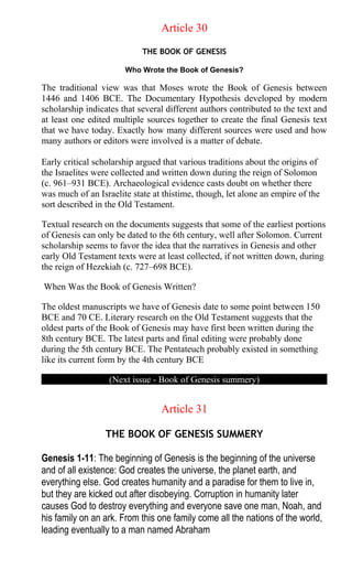 Article 30
THE BOOK OF GENESIS
Who Wrote the Book of Genesis?
The traditional view was that Moses wrote the Book of Genesis between
1446 and 1406 BCE. The Documentary Hypothesis developed by modern
scholarship indicates that several different authors contributed to the text and
at least one edited multiple sources together to create the final Genesis text
that we have today. Exactly how many different sources were used and how
many authors or editors were involved is a matter of debate.
Early critical scholarship argued that various traditions about the origins of
the Israelites were collected and written down during the reign of Solomon
(c. 961–931 BCE). Archaeological evidence casts doubt on whether there
was much of an Israelite state at thistime, though, let alone an empire of the
sort described in the Old Testament.
Textual research on the documents suggests that some of the earliest portions
of Genesis can only be dated to the 6th century, well after Solomon. Current
scholarship seems to favor the idea that the narratives in Genesis and other
early Old Testament texts were at least collected, if not written down, during
the reign of Hezekiah (c. 727–698 BCE).
When Was the Book of Genesis Written?
The oldest manuscripts we have of Genesis date to some point between 150
BCE and 70 CE. Literary research on the Old Testament suggests that the
oldest parts of the Book of Genesis may have first been written during the
8th century BCE. The latest parts and final editing were probably done
during the 5th century BCE. The Pentateuch probably existed in something
like its current form by the 4th century BCE
(Next issue - Book of Genesis summery)
Article 31
THE BOOK OF GENESIS SUMMERY
Genesis 1-11: The beginning of Genesis is the beginning of the universe
and of all existence: God creates the universe, the planet earth, and
everything else. God creates humanity and a paradise for them to live in,
but they are kicked out after disobeying. Corruption in humanity later
causes God to destroy everything and everyone save one man, Noah, and
his family on an ark. From this one family come all the nations of the world,
leading eventually to a man named Abraham
 