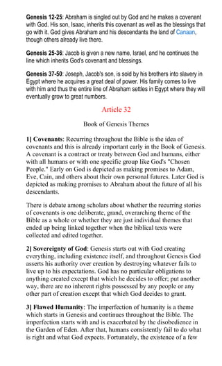 Genesis 12-25: Abraham is singled out by God and he makes a covenant
with God. His son, Isaac, inherits this covenant as well as the blessings that
go with it. God gives Abraham and his descendants the land of Canaan,
though others already live there.
Genesis 25-36: Jacob is given a new name, Israel, and he continues the
line which inherits God's covenant and blessings.
Genesis 37-50: Joseph, Jacob's son, is sold by his brothers into slavery in
Egypt where he acquires a great deal of power. His family comes to live
with him and thus the entire line of Abraham settles in Egypt where they will
eventually grow to great numbers.
Article 32
Book of Genesis Themes
1] Covenants: Recurring throughout the Bible is the idea of
covenants and this is already important early in the Book of Genesis.
A covenant is a contract or treaty between God and humans, either
with all humans or with one specific group like God's "Chosen
People." Early on God is depicted as making promises to Adam,
Eve, Cain, and others about their own personal futures. Later God is
depicted as making promises to Abraham about the future of all his
descendants.
There is debate among scholars about whether the recurring stories
of covenants is one deliberate, grand, overarching theme of the
Bible as a whole or whether they are just individual themes that
ended up being linked together when the biblical texts were
collected and edited together.
2] Sovereignty of God: Genesis starts out with God creating
everything, including existence itself, and throughout Genesis God
asserts his authority over creation by destroying whatever fails to
live up to his expectations. God has no particular obligations to
anything created except that which he decides to offer; put another
way, there are no inherent rights possessed by any people or any
other part of creation except that which God decides to grant.
3] Flawed Humanity: The imperfection of humanity is a theme
which starts in Genesis and continues throughout the Bible. The
imperfection starts with and is exacerbated by the disobedience in
the Garden of Eden. After that, humans consistently fail to do what
is right and what God expects. Fortunately, the existence of a few
 