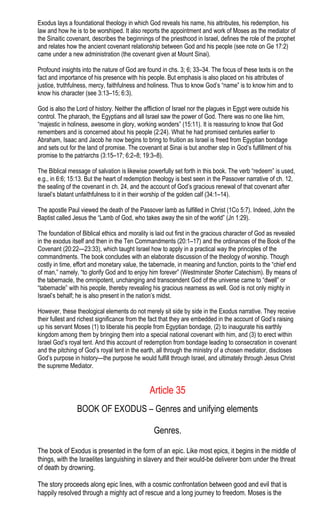 Exodus lays a foundational theology in which God reveals his name, his attributes, his redemption, his
law and how he is to be worshiped. It also reports the appointment and work of Moses as the mediator of
the Sinaitic covenant, describes the beginnings of the priesthood in Israel, defines the role of the prophet
and relates how the ancient covenant relationship between God and his people (see note on Ge 17:2)
came under a new administration (the covenant given at Mount Sinai).
Profound insights into the nature of God are found in chs. 3; 6; 33–34. The focus of these texts is on the
fact and importance of his presence with his people. But emphasis is also placed on his attributes of
justice, truthfulness, mercy, faithfulness and holiness. Thus to know God’s “name” is to know him and to
know his character (see 3:13–15; 6:3).
God is also the Lord of history. Neither the affliction of Israel nor the plagues in Egypt were outside his
control. The pharaoh, the Egyptians and all Israel saw the power of God. There was no one like him,
“majestic in holiness, awesome in glory, working wonders” (15:11). It is reassuring to know that God
remembers and is concerned about his people (2:24). What he had promised centuries earlier to
Abraham, Isaac and Jacob he now begins to bring to fruition as Israel is freed from Egyptian bondage
and sets out for the land of promise. The covenant at Sinai is but another step in God’s fulfillment of his
promise to the patriarchs (3:15–17; 6:2–8; 19:3–8).
The Biblical message of salvation is likewise powerfully set forth in this book. The verb “redeem” is used,
e.g., in 6:6; 15:13. But the heart of redemption theology is best seen in the Passover narrative of ch. 12,
the sealing of the covenant in ch. 24, and the account of God’s gracious renewal of that covenant after
Israel’s blatant unfaithfulness to it in their worship of the golden calf (34:1–14).
The apostle Paul viewed the death of the Passover lamb as fulfilled in Christ (1Co 5:7). Indeed, John the
Baptist called Jesus the “Lamb of God, who takes away the sin of the world” (Jn 1:29).
The foundation of Biblical ethics and morality is laid out first in the gracious character of God as revealed
in the exodus itself and then in the Ten Commandments (20:1–17) and the ordinances of the Book of the
Covenant (20:22—23:33), which taught Israel how to apply in a practical way the principles of the
commandments. The book concludes with an elaborate discussion of the theology of worship. Though
costly in time, effort and monetary value, the tabernacle, in meaning and function, points to the “chief end
of man,” namely, “to glorify God and to enjoy him forever” (Westminster Shorter Catechism). By means of
the tabernacle, the omnipotent, unchanging and transcendent God of the universe came to “dwell” or
“tabernacle” with his people, thereby revealing his gracious nearness as well. God is not only mighty in
Israel’s behalf; he is also present in the nation’s midst.
However, these theological elements do not merely sit side by side in the Exodus narrative. They receive
their fullest and richest significance from the fact that they are embedded in the account of God’s raising
up his servant Moses (1) to liberate his people from Egyptian bondage, (2) to inaugurate his earthly
kingdom among them by bringing them into a special national covenant with him, and (3) to erect within
Israel God’s royal tent. And this account of redemption from bondage leading to consecration in covenant
and the pitching of God’s royal tent in the earth, all through the ministry of a chosen mediator, discloses
God’s purpose in history—the purpose he would fulfill through Israel, and ultimately through Jesus Christ
the supreme Mediator.
Article 35
BOOK OF EXODUS – Genres and unifying elements
Genres.
The book of Exodus is presented in the form of an epic. Like most epics, it begins in the middle of
things, with the Israelites languishing in slavery and their would-be deliverer born under the threat
of death by drowning.
The story proceeds along epic lines, with a cosmic confrontation between good and evil that is
happily resolved through a mighty act of rescue and a long journey to freedom. Moses is the
 