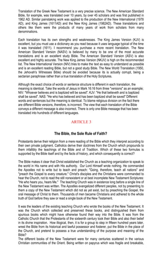 Translation of the Greek New Testament is a very precise science. The New American Standard
Bible, for example, was translated over 10 years, by over 45 scholars and was first published in
1962 AD. Similar painstaking work was applied to the production of the New International (1978
AD), and King James (1611AD) and the New King James (1982AD). These translations and
others like them were the products of many years of work from scholars from many
denominations.
Each translation has its own strengths and weaknesses. The King James Version (KJV) is
excellent, but you must use a dictionary as you read because it uses language typical of the time
it was translated (1611). I recommend you purchase a more recent translation. The New
American Standard Version (NASV) is believed by many to be one of the most accurate
translations and is an excellent study Bible. The American Standard Version (ASV) is also
excellent and highly accurate. The New King James Version (NKJV) is high on the recommended
list. The New International Version (NIV) tries to make the text as easy to understand as possible
and is an excellent reading Bible, but not a good study Bible. The New World Translation (1950,
the Jehovah's Witnesses Bible) should be avoided because its is actually corrupt, being a
sectarian paraphrase rather than a true translation of the Holy Scriptures.
Although the exact choice of words or sentence structure is different in each translation, the
meaning is identical. Take the words of Jesus in Mark 16:16 from three "versions" as an example;
NIV: "Whoever believes and is baptized will be saved". KJV: "He that believeth and is baptized
shall be saved". NAS: "He who has believed and has been baptized shall be saved" Different
words and sentences but the meaning is identical. To blame religious division on the fact there
are different Bible versions, therefore, is incorrect. The view that each translation of the Bible
conveys a different message is also incorrect. There is only one Bible message that has been
translated into hundreds of different languages.
ARTICLE 3
The Bible, the Sole Rule of Faith?
Protestants derive their religion from a mere reading of the Bible which they interpret according to
their own private judgment. Catholics derive their doctrines from the Church which propounds to
them infallibly the teachings of the Bible and of Tradition. Which of these two formulas is
supported by the Bible itself and by the facts of history, and which consequently is correct?
The Bible makes it clear that Christ established the Church as a teaching organization to speak to
the world in His name and with His authority. Our Lord Himself wrote nothing. He commanded
the Apostles not to write but to teach and preach: "Going, therefore, teach all nations" and
"preach the Gospel to every creature." Christ's disciples and the Christians were commanded to
hear the Church, not to read the still nonexistent or at best incomplete New Testament Scriptures:
"He who hears you, hears Me." The teaching Church was in existence long before a single line of
the New Testament was written. The Apostles evangelized different peoples, not by presenting to
them a copy of the New Testament which did not as yet exist, but by preaching the Gospel, the
oral message of Christ to them. Thousands of men became Christians and adhered to the whole
truth of God before they saw or read a single book of the New Testament.
It was the leaders of the existing teaching Church who wrote the books of the New Testament. It
was the Church which collected and preserved these books, and distinguished them from
spurious books which might have otherwise found their way into the Bible. It was from the
Catholic Church that the Protestants of the sixteenth century took their Bible and also their belief
in its divine inspiration. How illogical, then, it is for a group to step in fifteen hundred years later,
wrest the Bible from its historical and lawful possessor and fosterer, put the Bible in the place of
the Church, and pretend to possess a true understanding of the purpose and meaning of the
Bible?
The different books of the New Testament were for many centuries scattered in the various
Christian communities of the Orient. Being written on papyrus which was fragile and breakable,
 