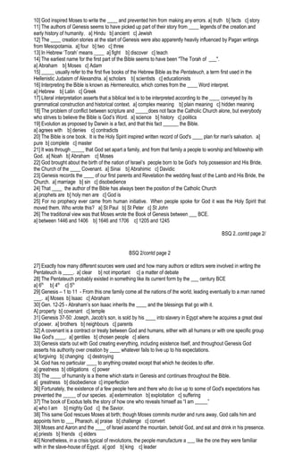 10] God inspired Moses to write the ____ and prevented him from making any errors. a] truth b] facts c] story
11] The authors of Genesis seems to have picked up part of their story from ____ legends of the creation and
early history of humanity. a] Hindu b] ancient c] Jewish
12] The ____ creation stories at the start of Genesis were also apparently heavily influenced by Pagan writings
from Mesopotamia. a] four b] two c] three
13] In Hebrew ‘Torah’ means ____ a] fight b] discover c] teach
14] The earliest name for the first part of the Bible seems to have been "The Torah of ___".
a] Abraham b] Moses c] Adam
15] _____ usually refer to the first five books of the Hebrew Bible as the Pentateuch, a term first used in the
Hellenistic Judaism of Alexandria. a] scholars b] scientists c] educationists
16] Interpreting the Bible is known as Hermeneutics, which comes from the ____ Word interpret.
a] Hebrew b] Latin c] Greek
17] Literal interpretation asserts that a biblical text is to be interpreted according to the ____ conveyed by its
grammatical construction and historical context. a] complex meaning b] plain meaning c] hidden meaning
18] The problem of conflict between scripture and _____does not face the Catholic Church alone, but everybody
who strives to believe the Bible is God’s Word. a] science b] history c] politics
19] Evolution as proposed by Darwin is a fact, and that this fact ______ the Bible.
a] agrees with b] denies c] contradicts
20] The Bible is one book. It is the Holy Spirit inspired written record of God's ____ plan for man's salvation. a]
pure b] complete c] master
21] It was through _____ that God set apart a family, and from that family a people to worship and fellowship with
God. a] Noah b] Abraham c] Moses
22] God brought about the birth of the nation of Israel’s people born to be God's holy possession and His Bride,
the Church of the ____ Covenant. a] Sinai b] Abrahimic c] Davidic
23] Genesis records the ____ of our first parents and Revelation the wedding feast of the Lamb and His Bride, the
Church. a] marriage b] sin c] disobedience
24] That ____ the author of the Bible has always been the position of the Catholic Church
a] prophets are b] holy men are c] God is
25] For no prophecy ever came from human initiative. When people spoke for God it was the Holy Spirit that
moved them. Who wrote this? a] St Paul b] St Peter c] St John
26] The traditional view was that Moses wrote the Book of Genesis between ___ BCE.
a] between 1446 and 1406 b] 1646 and 1706 c] 1205 and 1245
BSQ 2..contd page 2/
BSQ 2/contd page 2
27] Exactly how many different sources were used and how many authors or editors were involved in writing the
Pentateuch is ____. a] clear b] not important c] a matter of debate
28] The Pentateuch probably existed in something like its current form by the ___ century BCE
a] 6th
b] 4th
c] 5th
29] Genesis – 1 to 11 - From this one family come all the nations of the world, leading eventually to a man named
___. a] Moses b] Isaac c] Abraham
30] Gen. 12-25 - Abraham’s son Isaac inherits the ____ and the blessings that go with it.
A] property b] covenant c] temple
31] Genesis 37-50: Joseph, Jacob's son, is sold by his ____ into slavery in Egypt where he acquires a great deal
of power. a] brothers b] neighbours c] parents
32] A covenant is a contract or treaty between God and humans, either with all humans or with one specific group
like God's ____. a] gentiles b] chosen people c] aliens
33] Genesis starts out with God creating everything, including existence itself, and throughout Genesis God
asserts his authority over creation by ____ whatever fails to live up to his expectations.
a] forgiving b] changing c] destroying
34. God has no particular ____ to anything created except that which he decides to offer.
a] greatness b] obligations c] power
35] The ____ of humanity is a theme which starts in Genesis and continues throughout the Bible.
a] greatness b] disobedience c] imperfection
36] Fortunately, the existence of a few people here and there who do live up to some of God's expectations has
prevented the _____ of our species. a] extermination b] exploitation c] suffering
37] The book of Exodus tells the story of how one who reveals himself as “I am _____”
a] who I am b] mighty God c] the Savior.
38] This same God rescues Moses at birth; though Moses commits murder and runs away, God calls him and
appoints him to ___ Pharaoh. a] praise b] challenge c] convert
39] Moses and Aaron and the ____ of Israel ascend the mountain, behold God, and eat and drink in his presence.
a] priests b] friends c] elders
40] Nonetheless, in a crisis typical of revolutions, the people manufacture a ___ like the one they were familiar
with in the slave-house of Egypt. a] god b] king c] leader
 