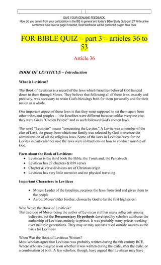 GIVE YOUR GENUINE FEEDBACK
How did you benefit from your participation in the BQ in general and today’s Bible Study Quiz-part 2? Write a few
sentences. Use reverse page if needed. Best feedbacks will be published in gem face book
FOR BIBLE QUIZ – part 3 – articles 36 to
53
Article 36
BOOK OF LEVITICUS – Introduction
What is Leviticus?
The Book of Leviticus is a record of the laws which Israelites believed God handed
down to them through Moses. They believe that following all of these laws, exactly and
precisely, was necessary to retain God's blessings both for them personally and for their
nation as a whole.
One important aspect of these laws is that they were supposed to set them apart from
other tribes and peoples — the Israelites were different because unlike everyone else,
they were God's "Chosen People" and as such followed God's chosen laws.
The word "Leviticus" means "concerning the Levites." A Levite was a member of the
clan of Levi, the group from which one family was selected by God to oversee the
administration of all the religious laws. Some of the laws in Leviticus were for the
Levites in particular because the laws were instructions on how to conduct worship of
God.
Facts about the Book of Leviticus:
• Leviticus is the third book the Bible, the Torah and, the Pentateuch
• Leviticus has 27 chapters & 659 verses
• Chapter & verse divisions are of Christian origin
• Leviticus has very little narrative and no physical traveling
Important Characters in Leviticus
• Moses: Leader of the Israelites, receives the laws from God and gives them to
the people
• Aaron: Moses' older brother, chosen by God to be the first high priest
Who Wrote the Book of Leviticus?
The tradition of Moses being the author of Leviticus still has many adherents among
believers, but the Documentary Hypothesis developed by scholars attributes the
authorship of Leviticus entirely to priests. It was probably many priests working
over multiple generations. They may or may not have used outside sources as the
basis for Leviticus.
When Was the Book of Leviticus Written?
Most scholars agree that Leviticus was probably written during the 6th century BCE.
Where scholars disagree is on whether it was written during the exile, after the exile, or
a combination of both. A few scholars, though, have argued that Leviticus may have
 