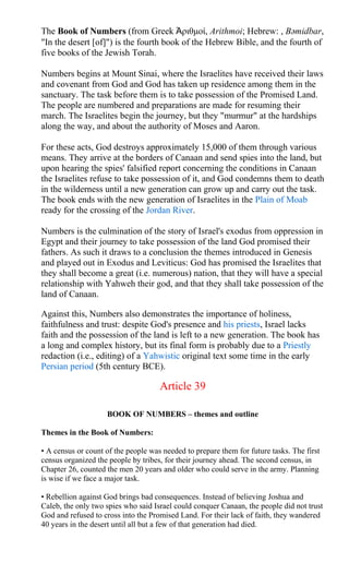 The Book of Numbers (from Greek Ἀριθμοί, Arithmoi; Hebrew: , Bəmidbar,
"In the desert [of]") is the fourth book of the Hebrew Bible, and the fourth of
five books of the Jewish Torah.
Numbers begins at Mount Sinai, where the Israelites have received their laws
and covenant from God and God has taken up residence among them in the
sanctuary. The task before them is to take possession of the Promised Land.
The people are numbered and preparations are made for resuming their
march. The Israelites begin the journey, but they "murmur" at the hardships
along the way, and about the authority of Moses and Aaron.
For these acts, God destroys approximately 15,000 of them through various
means. They arrive at the borders of Canaan and send spies into the land, but
upon hearing the spies' falsified report concerning the conditions in Canaan
the Israelites refuse to take possession of it, and God condemns them to death
in the wilderness until a new generation can grow up and carry out the task.
The book ends with the new generation of Israelites in the Plain of Moab
ready for the crossing of the Jordan River.
Numbers is the culmination of the story of Israel's exodus from oppression in
Egypt and their journey to take possession of the land God promised their
fathers. As such it draws to a conclusion the themes introduced in Genesis
and played out in Exodus and Leviticus: God has promised the Israelites that
they shall become a great (i.e. numerous) nation, that they will have a special
relationship with Yahweh their god, and that they shall take possession of the
land of Canaan.
Against this, Numbers also demonstrates the importance of holiness,
faithfulness and trust: despite God's presence and his priests, Israel lacks
faith and the possession of the land is left to a new generation. The book has
a long and complex history, but its final form is probably due to a Priestly
redaction (i.e., editing) of a Yahwistic original text some time in the early
Persian period (5th century BCE).
Article 39
BOOK OF NUMBERS – themes and outline
Themes in the Book of Numbers:
• A census or count of the people was needed to prepare them for future tasks. The first
census organized the people by tribes, for their journey ahead. The second census, in
Chapter 26, counted the men 20 years and older who could serve in the army. Planning
is wise if we face a major task.
• Rebellion against God brings bad consequences. Instead of believing Joshua and
Caleb, the only two spies who said Israel could conquer Canaan, the people did not trust
God and refused to cross into the Promised Land. For their lack of faith, they wandered
40 years in the desert until all but a few of that generation had died.
 