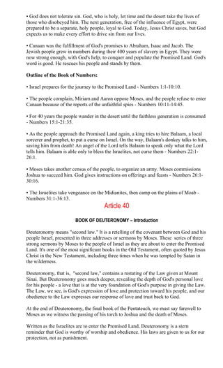 • God does not tolerate sin. God, who is holy, let time and the desert take the lives of
those who disobeyed him. The next generation, free of the influence of Egypt, were
prepared to be a separate, holy people, loyal to God. Today, Jesus Christ saves, but God
expects us to make every effort to drive sin from our lives.
• Canaan was the fulfillment of God's promises to Abraham, Isaac and Jacob. The
Jewish people grew in numbers during their 400 years of slavery in Egypt. They were
now strong enough, with God's help, to conquer and populate the Promised Land. God's
word is good. He rescues his people and stands by them.
Outline of the Book of Numbers:
• Israel prepares for the journey to the Promised Land - Numbers 1:1-10:10.
• The people complain, Miriam and Aaron oppose Moses, and the people refuse to enter
Canaan because of the reports of the unfaithful spies - Numbers 10:11-14:45.
• For 40 years the people wander in the desert until the faithless generation is consumed
- Numbers 15:1-21:35.
• As the people approach the Promised Land again, a king tries to hire Balaam, a local
sorcerer and prophet, to put a curse on Israel. On the way, Balaam's donkey talks to him,
saving him from death! An angel of the Lord tells Balaam to speak only what the Lord
tells him. Balaam is able only to bless the Israelites, not curse them - Numbers 22:1-
26:1.
• Moses takes another census of the people, to organize an army. Moses commissions
Joshua to succeed him. God gives instructions on offerings and feasts - Numbers 26:1-
30:16.
• The Israelites take vengeance on the Midianites, then camp on the plains of Moab -
Numbers 31:1-36:13.
Article 40
BOOK OF DEUTERONOMY – Introduction
Deuteronomy means "second law." It is a retelling of the covenant between God and his
people Israel, presented in three addresses or sermons by Moses. These series of three
strong sermons by Moses to the people of Israel as they are about to enter the Promised
Land. It's one of the most significant books in the Old Testament, often quoted by Jesus
Christ in the New Testament, including three times when he was tempted by Satan in
the wilderness.
Deuteronomy, that is, "second law," contains a restating of the Law given at Mount
Sinai. But Deuteronomy goes much deeper, revealing the depth of God's personal love
for his people - a love that is at the very foundation of God's purpose in giving the Law.
The Law, we see, is God's expression of love and protection toward his people, and our
obedience to the Law expresses our response of love and trust back to God.
At the end of Deuteronomy, the final book of the Pentateuch, we must say farewell to
Moses as we witness the passing of his torch to Joshua and the death of Moses.
Written as the Israelites are to enter the Promised Land, Deuteronomy is a stern
reminder that God is worthy of worship and obedience. His laws are given to us for our
protection, not as punishment.
 