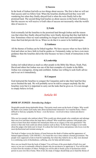 1] Success
In the book of Joshua God tells us two things about success. The first is that we will not
find success until we follow God. When the Israelites disobeyed God they were left
wandering but when they finally obeyed God is when the were finally led to the
promised land. The second thing God teaches us about success in the book of Joshua is
that the success we will receive is God's idea of success not necessarily what the world's
idea of success is.
2] Faith
God eventually led the Israelites to the promised land through Joshua and the reason
was that when they finally obeyed God they were finally showing that they had faith in
him. Sometimes when we want something we forget to look back and remember the
times that God did provide for us. When we do that it is easier to be faithful again.
3] Guidance
All the themes of Joshua can be linked together. We have success when we have faith in
God and when we have faith in God he guides us. Fortunately today we have even more
guidance than the Israelites did at the time because we have a book of instructions in the
Bible.
4] Leadership
Joshua isn't talked about as much as other people in the Bible like Moses, Noah, Paul,
David and others but Joshua was one of the best examples of a leader in the Bible.
Joshua was courageous, strong and confident. Joshua was willing to seek God's advice
and to act on it immediately.
5] Conquest
God instructed the Israelites to conquer the Canaanites and to take their land but they
never finished the task. We will probably never be told to conquer anybody like the
Israelites were but it is important to carry out the tasks that he gives us. It is not enough
to simply believe in God.
Article 44
BOOK OF JUDGES - Introducing Judges
Despicable people doing deplorable things. That pretty much sums up the book of Judges. Why would
the Bible even contain such trashy tales about dysfunctional characters? As I read the book, I find it
difficult to find any sympathy for those—even the heroes—involved in these violent and abusive
accounts.
Who can love people who maltreat others? Who would care about people who complicate and sabotage
their own lives and then refuse the hope that is offered? Who would have patience with people who
refuse to learn from their mistakes but instead pass them on as a legacy to the next generation? The
answer is that only God could care about creatures such as these. So the book of Judges is not really
about the judges who held court in Israel. It is about the God of mercy and patience who loves even the
most dysfunctional and resistant among us.
The book of Judges covers the history of Israel between the death of Joshua and the appearance of
Samuel (approximately 1220-1050 B.C.). For Israel this was a time without a formal government. The
people were supposed to look to God for leadership, but when they failed to do so, they were doomed
to a continuing cycle of disobedience, suffering, cries for help and deliverance.
How can you benefit from the book of Judges? You will learn of the great depth of God's love and
mercy as you see it continually offered to people who do not deserve or appreciate it. You will be able
to learn from the mistakes of others. Perhaps you will be able to break cycles of dysfunction which
persist in your own life or home. Most of all, the study of Judges should help you to hand the throne of
 