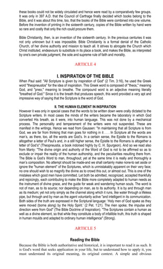 these books could not be widely circulated and hence were read by a comparatively few groups.
It was only in 397 A.D. that the Council of Carthage finally decided which books belong to the
Bible, and it was about this time, too, that the books of the Bible were combined into one volume.
Before the invention of printing in the sixteenth century, copies of the Bible written by hand were
so rare and costly that only the rich could procure them.
Bible Christianity, then, is an invention of the sixteenth century. In the previous centuries it was
not only unknown but it was impossible. Bible Christianity is a formal denial of the Catholic
Church, of her divine authority and mission to teach all. It strives to abrogate the Church which
Christ instituted, endeavours to substitute in its place a book, and makes the Bible, as interpreted
by one's own private judgment, the sole and supreme rule of faith and morality.
ARTICLE 4
I. INSPIRATION OF THE BIBLE
When Paul said: "All Scripture is given by inspiration of God" (2 Tim. 3:16), he used the Greek
word "theopneustos" for the idea of inspiration. This Greek word is composed of "theos," meaning
God, and "pneo," meaning to breathe. The compound word is an adjective meaning literally
"breathed of God." Since it is the breath that produces speech, this word provided a very apt and
impressive way of saying that the Scripture is the word of God.
II. THE HUMAN ELEMENT IN INSPIRATION
However it was only in special cases that the words to be written down were orally dictated to the
Scripture writers. In most cases the minds of the writers became the laboratory in which God
converted His breath, as it were, into human language. This was not done by a mechanical
process. The personality and temperament of the writers were not suspended. These are
manifest in the writings. Hence we read from Gaussen: "In maintaining that all Scripture is from
God, we are far from thinking that man goes for nothing in it . . . In Scripture all the words are
man’s, as there, too, all the words are God’s. In a certain sense, the Epistle to the Romans is
altogether a letter of Paul’s and, in a still higher sense, the Epistle to the Romans is altogether a
letter of God’s" (Theopneustia, a book indorsed highly by C. H. Spurgeon). And so we read also
from Manly: "The divine origin and authority of the Word of God is not to be affirmed so as to
exclude or impair the reality of the human authorship, and the peculiarities resulting there from.
The Bible is God’s Word to man, throughout; yet at the same time it is really and thoroughly a
man’s composition. No attempt should be made-and we shall certainly make none-to set aside or
ignore the "human element" of the Scriptures, which is unmistakably apparent on their very face;
no one should wish to so magnify the divine as to crowd this out, or almost out. This is one of the
mistakes which good men have committed. Let both be admitted, recognized, accepted thankfully
and rejoicingly, each contributing to make the Bible more completely adapted to human needs as
the instrument of divine grace, and the guide for weak and wandering human souls. The word is
not of man, as to its source; nor depending on man, as to its authority. It is by and through man
as its medium; yet not only simply as the channel along which it runs, like water through a lifeless
pipe, but through and by man as the agent voluntarily active "and intelligent in its communication.
Both sides of the truth are expressed in the Scriptural language: ‘Holy men of God spake as they
were moved (borne along) by the Holy Spirit.’ (2 Pet. 1:21). The men spoke; the impulse and
direction were from God" (The Bible Doctrine of Inspiration). "The Scriptures contain a human as
well as a divine element, so that while they constitute a body of infallible truth, this truth is shaped
in human moulds and adapted to ordinary human intelligence" (Strong).
ARTICLE 5
Reading the Bible
Because the Bible is both authoritative and historical, it is important to read it as such. It
is God's word that seeks application in your life, but to understand how to apply it, you
must understand its original meaning, its original context. A simple and obvious
 