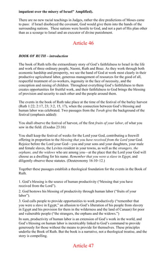 impatient over the misery of Israel" Amplified).
There are no new racial teachings in Judges, rather the dire predictions of Moses came
to pass: if Israel disobeyed the covenant, God would give them into the hands of the
surrounding nations. These nations were hostile to God, and not a part of His plan other
than as a scourge to Israel and an executor of divine punishment.
Article 46
BOOK OF RUTH – introduction
The book of Ruth tells the extraordinary story of God’s faithfulness to Israel in the life
and work of three ordinary people, Naomi, Ruth and Boaz. As they work through both
economic hardship and prosperity, we see the hand of God at work most clearly in their
productive agricultural labor, generous management of resources for the good of all,
respectful treatment of co-workers, ingenuity in the face of necessity, and the
conception and raising of children. Throughout everything God’s faithfulness to them
creates opportunities for fruitful work, and their faithfulness to God brings the blessing
of provision and security to each other and the people around them.
The events in the book of Ruth take place at the time of the festival of the barley harvest
(Ruth 1:22; 2:17, 23; 3:2, 15, 17), when the connection between God’s blessing and
human labor was celebrated. Two passages from the Torah give the background of the
festival (emphasis added):
You shall observe the festival of harvest, of the first fruits of your labor, of what you
sow in the field. (Exodus 23:16)
You shall keep the festival of weeks for the Lord your God, contributing a freewill
offering in proportion to the blessing that you have received from the Lord your God.
Rejoice before the Lord your God—you and your sons and your daughters, your male
and female slaves, the Levites resident in your towns, as well as the strangers, the
orphans, and the widows who are among you—at the place that the Lord your God will
choose as a dwelling for his name. Remember that you were a slave in Egypt, and
diligently observe these statutes. (Deuteronomy 16:10–12.)
Together these passages establish a theological foundation for the events in the Book of
Ruth.
1. God’s blessing is the source of human productivity (“blessing that you have
received from the Lord”).
2. God bestows his blessing of productivity through human labor (“fruits of your
labor”).
3. God calls people to provide opportunities to work productively (“remember that
you were a slave in Egypt,” an allusion to God’s liberation of his people from slavery
in Egypt and his provision for them in the wilderness and the land of Canaan) for poor
and vulnerable people (“the strangers, the orphans and the widows.”)
In sum, productivity of human labor is an extension of God’s work in the world, and
God’s blessing on human labor is inextricably linked to God’s command to provide
generously for those without the means to provide for themselves. These principles
underlie the Book of Ruth. But the book is a narrative, not a theological treatise, and the
story is compelling.
Article 47
 
