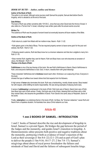 BOOK OF RUTH – Author, outline and themes
Author of the Book of Ruth:
The author is not named. Although some sources credit Samuel the prophet, Samuel died before David's
kingship, which is alluded to at the end of the book.
Date Written:
The book of Ruth was written sometime after 1010 B.C., since that was when David took the throne of Israel. It
also refers to a "former time" in Israel, indicating it was written years after the actual events occurred.
Written To:
The audience of Ruth was the people of ancient Israel but eventually became all future readers of the Bible.
Outline of the Book of Ruth:
• Ruth returns to Judah from Moab with her mother-in-law, Naomi - Ruth 1:1-22.
• Ruth gleans grain in the field of Boaz. The law required property owners to leave some grain for the poor and
widows, like Ruth - Ruth 2:1-23.
• Following Jewish customs, Ruth lets Boaz know he is a kinsman redeemer and that she is eligible to marry him -
Ruth 3:1-18.
• Boaz marries Ruth; together they care for Naomi. Ruth and Boaz have a son who becomes an ancestor of
Jesus, the Messiah - Ruth 4:1-28.
Themes in the Book of Ruth:
Faithfulness is one of the key themes of this book. We see Ruth's faithfulness to Naomi, Boaz's faithfulness to
Ruth, and everyone's faithfulness to God. God, in return, rewards them with great blessings.
These characters' faithfulness led to kindness toward each other. Kindness is an outpouring of love. Everyone in
this book
showed the type of selfless love toward others that God expects from his followers.
A high sense of honor also dominates this book. Ruth was a hardworking, morally chaste woman. Boaz treated
her with respect, while fulfilling his lawful responsibility. We see strong examples of obeying God's laws.
A sense of safekeeping is emphasized in the book of Ruth. Ruth took care of Naomi, Naomi took care of Ruth,
then Boaz took care of both women. Finally, God took care of all of them, blessing Ruth and Boaz with a child
they named Obed, who became the grandfather of David. From David's line came Jesus of Nazareth, Savior of
the world.
Finally, redemption is a underlying theme in the book of Ruth. As Boaz, the "kinsman redeemer," saves Ruth and
Naomi from a hopeless situation, he illustrates how Jesus Christ redeems our lives.
Article 48
1 AND 2 BOOKS OF SAMUEL - INTRODUCTION
1 and 2 books of Samuel describe the rise and development of kingship in
Israel. Samuel is a pivotal figure. He bridges the gap between the period of
the Judges and the monarchy, and guides Israel’s transition to kingship. A
Deuteronomistic editor presents both positive and negative traditions about
the monarchy, portraying it both as evidence of Israel’s rejection of the
Lord as their sovereign (1 Sm 8:6–22;12:1–25) and as part of God’s plan
to deliver the people (1 Sm 9:16; 10:17–27; 2 Sm 7:8–17). Samuel’s
misgivings about abuse of royal power foreshadow the failures and
misdeeds of Saul and David and the failures of subsequent Israelite kings.
 