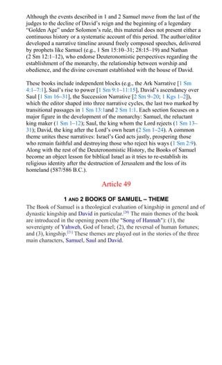 Although the events described in 1 and 2 Samuel move from the last of the
judges to the decline of David’s reign and the beginning of a legendary
“Golden Age” under Solomon’s rule, this material does not present either a
continuous history or a systematic account of this period. The author/editor
developed a narrative timeline around freely composed speeches, delivered
by prophets like Samuel (e.g., 1 Sm 15:10–31; 28:15–19) and Nathan
(2 Sm 12:1–12), who endorse Deuteronomistic perspectives regarding the
establishment of the monarchy, the relationship between worship and
obedience, and the divine covenant established with the house of David.
These books include independent blocks (e.g., the Ark Narrative [1 Sm
4:1–7:1], Saul’s rise to power [1 Sm 9:1–11:15], David’s ascendancy over
Saul [1 Sm 16–31], the Succession Narrative [2 Sm 9–20; 1 Kgs 1–2]),
which the editor shaped into three narrative cycles, the last two marked by
transitional passages in 1 Sm 13:1and 2 Sm 1:1. Each section focuses on a
major figure in the development of the monarchy: Samuel, the reluctant
king maker (1 Sm 1–12); Saul, the king whom the Lord rejects (1 Sm 13–
31); David, the king after the Lord’s own heart (2 Sm 1–24). A common
theme unites these narratives: Israel’s God acts justly, prospering those
who remain faithful and destroying those who reject his ways (1 Sm 2:9).
Along with the rest of the Deuteronomistic History, the Books of Samuel
become an object lesson for biblical Israel as it tries to re-establish its
religious identity after the destruction of Jerusalem and the loss of its
homeland (587/586 B.C.).
Article 49
1 AND 2 BOOKS OF SAMUEL – THEME
The Book of Samuel is a theological evaluation of kingship in general and of
dynastic kingship and David in particular.[20]
The main themes of the book
are introduced in the opening poem (the "Song of Hannah"): (1), the
sovereignty of Yahweh, God of Israel; (2), the reversal of human fortunes;
and (3), kingship.[21]
These themes are played out in the stories of the three
main characters, Samuel, Saul and David.
 