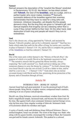 Samuel
Samuel answers the description of the "prophet like Moses" predicted
in Deuteronomy 18:15–22: like Moses, he has direct contact
with Yahweh, the God of the Israelites, acts as a judge, and is a
perfect leader who never makes mistakes.[22]
Samuel's
successful defence of the Israelites against their enemies
demonstrates that they have no need for a king (who will,
moreover, introduce inequality), yet despite this the people
demand a king. But the king they are given is Yahweh's gift, and
Samuel explains that kingship can be a blessing rather than a
curse if they remain faithful to their God. On the other hand, total
destruction of both king and people will result if they turn to
wickedness.
Saul
Saul is the chosen one, a king appointed by Yahweh, and anointed by
Samuel, Yahweh's prophet, and yet he is ultimately rejected.[23]
Saul has two
faults which make him unfit for the office of king: he carries out a sacrifice
in place of Samuel (1 Samuel 13:8–14), and he fails to complete the genocide
of the Amalekites as God has ordered (1 Samuel 15).
David
One of the main units within Samuel is the "History of David's Rise", the
purpose of which is to justify David as the legitimate successor to Saul.
[25]
The narrative stresses that he gained the throne lawfully, always
respecting "the Lord's anointed" (i.e. Saul) and never taking any of his
numerous chances to seize the throne by violence.[26]
As God's chosen king
over Israel David is also the son of God ("I will be a father to him, and he
shall be a son to me..." – 2 Samuel 7:14).[27]
God enters into an eternal
covenant (treaty) with David and his line, promising divine protection of the
dynasty and of Jerusalem through all time.
Article 50
INTRODUCTION – BOOK OF 1 KINGS
Ancient Israel had such great potential. It was the promised land of God's
chosen people. King David, a mighty warrior, conquered Israel's enemies,
ushering in an era of peace and prosperity.
David's son, King Solomon, received extraordinary wisdom from God. He
built a magnificent temple, increased trade, and became the richest man of
his time. But against God's clear command, Solomon married foreign wives,
who led him away from singular worship of Jehovah. Solomon's book
of Ecclesiastes details his mistakes and regret.
A series of mostly weak and idolatrous kings followed Solomon. Once a
unified kingdom, Israel was divided. The worst of the kings was Ahab, who
along with his queen Jezebel, encouraged the worship of Baal, the Canaanite
sun-god and his female consort Ashtoreth. This peaked in a colossal
 