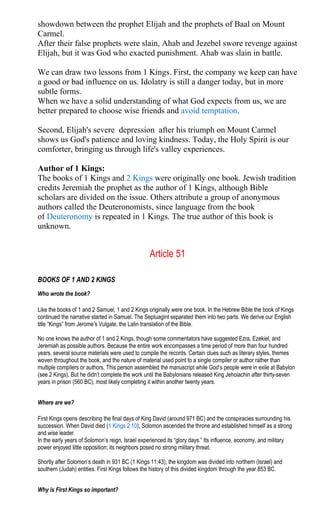 showdown between the prophet Elijah and the prophets of Baal on Mount
Carmel.
After their false prophets were slain, Ahab and Jezebel swore revenge against
Elijah, but it was God who exacted punishment. Ahab was slain in battle.
We can draw two lessons from 1 Kings. First, the company we keep can have
a good or bad influence on us. Idolatry is still a danger today, but in more
subtle forms.
When we have a solid understanding of what God expects from us, we are
better prepared to choose wise friends and avoid temptation.
Second, Elijah's severe depression after his triumph on Mount Carmel
shows us God's patience and loving kindness. Today, the Holy Spirit is our
comforter, bringing us through life's valley experiences.
Author of 1 Kings:
The books of 1 Kings and 2 Kings were originally one book. Jewish tradition
credits Jeremiah the prophet as the author of 1 Kings, although Bible
scholars are divided on the issue. Others attribute a group of anonymous
authors called the Deuteronomists, since language from the book
of Deuteronomy is repeated in 1 Kings. The true author of this book is
unknown.
Article 51
BOOKS OF 1 AND 2 KINGS
Who wrote the book?
Like the books of 1 and 2 Samuel, 1 and 2 Kings originally were one book. In the Hebrew Bible the book of Kings
continued the narrative started in Samuel. The Septuagint separated them into two parts. We derive our English
title “Kings” from Jerome’s Vulgate, the Latin translation of the Bible.
No one knows the author of 1 and 2 Kings, though some commentators have suggested Ezra, Ezekiel, and
Jeremiah as possible authors. Because the entire work encompasses a time period of more than four hundred
years, several source materials were used to compile the records. Certain clues such as literary styles, themes
woven throughout the book, and the nature of material used point to a single compiler or author rather than
multiple compilers or authors. This person assembled the manuscript while God’s people were in exile at Babylon
(see 2 Kings). But he didn’t complete the work until the Babylonians released King Jehoiachin after thirty-seven
years in prison (560 BC), most likely completing it within another twenty years.
Where are we?
First Kings opens describing the final days of King David (around 971 BC) and the conspiracies surrounding his
succession. When David died (1 Kings 2:10), Solomon ascended the throne and established himself as a strong
and wise leader.
In the early years of Solomon’s reign, Israel experienced its “glory days.” Its influence, economy, and military
power enjoyed little opposition; its neighbors posed no strong military threat.
Shortly after Solomon’s death in 931 BC (1 Kings 11:43), the kingdom was divided into northern (Israel) and
southern (Judah) entities. First Kings follows the history of this divided kingdom through the year 853 BC.
Why is First Kings so important?
 
