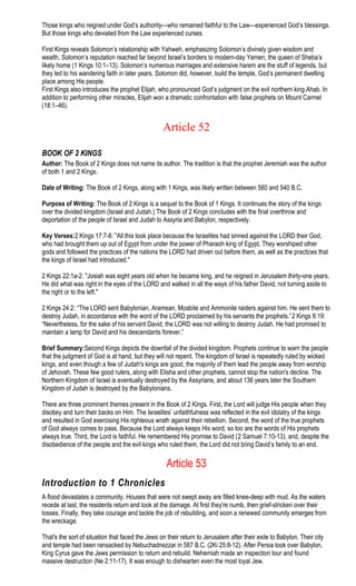 Those kings who reigned under God’s authority—who remained faithful to the Law—experienced God’s blessings.
But those kings who deviated from the Law experienced curses.
First Kings reveals Solomon’s relationship with Yahweh, emphasizing Solomon’s divinely given wisdom and
wealth. Solomon’s reputation reached far beyond Israel’s borders to modern-day Yemen, the queen of Sheba’s
likely home (1 Kings 10:1–13). Solomon’s numerous marriages and extensive harem are the stuff of legends, but
they led to his wandering faith in later years. Solomon did, however, build the temple, God’s permanent dwelling
place among His people.
First Kings also introduces the prophet Elijah, who pronounced God’s judgment on the evil northern king Ahab. In
addition to performing other miracles, Elijah won a dramatic confrontation with false prophets on Mount Carmel
(18:1–46).
Article 52
BOOK OF 2 KINGS
Author: The Book of 2 Kings does not name its author. The tradition is that the prophet Jeremiah was the author
of both 1 and 2 Kings.
Date of Writing: The Book of 2 Kings, along with 1 Kings, was likely written between 560 and 540 B.C.
Purpose of Writing: The Book of 2 Kings is a sequel to the Book of 1 Kings. It continues the story of the kings
over the divided kingdom (Israel and Judah.) The Book of 2 Kings concludes with the final overthrow and
deportation of the people of Israel and Judah to Assyria and Babylon, respectively.
Key Verses:2 Kings 17:7-8: "All this took place because the Israelites had sinned against the LORD their God,
who had brought them up out of Egypt from under the power of Pharaoh king of Egypt. They worshiped other
gods and followed the practices of the nations the LORD had driven out before them, as well as the practices that
the kings of Israel had introduced."
2 Kings 22:1a-2: "Josiah was eight years old when he became king, and he reigned in Jerusalem thirty-one years.
He did what was right in the eyes of the LORD and walked in all the ways of his father David, not turning aside to
the right or to the left."
2 Kings 24:2: “The LORD sent Babylonian, Aramean, Moabite and Ammonite raiders against him. He sent them to
destroy Judah, in accordance with the word of the LORD proclaimed by his servants the prophets.”2 Kings 8:19:
“Nevertheless, for the sake of his servant David, the LORD was not willing to destroy Judah. He had promised to
maintain a lamp for David and his descendants forever.”
Brief Summary:Second Kings depicts the downfall of the divided kingdom. Prophets continue to warn the people
that the judgment of God is at hand, but they will not repent. The kingdom of Israel is repeatedly ruled by wicked
kings, and even though a few of Judah's kings are good, the majority of them lead the people away from worship
of Jehovah. These few good rulers, along with Elisha and other prophets, cannot stop the nation's decline. The
Northern Kingdom of Israel is eventually destroyed by the Assyrians, and about 136 years later the Southern
Kingdom of Judah is destroyed by the Babylonians.
There are three prominent themes present in the Book of 2 Kings. First, the Lord will judge His people when they
disobey and turn their backs on Him. The Israelites’ unfaithfulness was reflected in the evil idolatry of the kings
and resulted in God exercising His righteous wrath against their rebellion. Second, the word of the true prophets
of God always comes to pass. Because the Lord always keeps His word, so too are the words of His prophets
always true. Third, the Lord is faithful. He remembered His promise to David (2 Samuel 7:10-13), and, despite the
disobedience of the people and the evil kings who ruled them, the Lord did not bring David’s family to an end.
Article 53
Introduction to 1 Chronicles
A flood devastates a community. Houses that were not swept away are filled knee-deep with mud. As the waters
recede at last, the residents return and look at the damage. At first they're numb, then grief-stricken over their
losses. Finally, they take courage and tackle the job of rebuilding, and soon a renewed community emerges from
the wreckage.
That's the sort of situation that faced the Jews on their return to Jerusalem after their exile to Babylon. Their city
and temple had been ransacked by Nebuchadnezzar in 587 B.C. (2Ki 25:8-12). After Persia took over Babylon,
King Cyrus gave the Jews permission to return and rebuild. Nehemiah made an inspection tour and found
massive destruction (Ne 2:11-17). It was enough to dishearten even the most loyal Jew.
 
