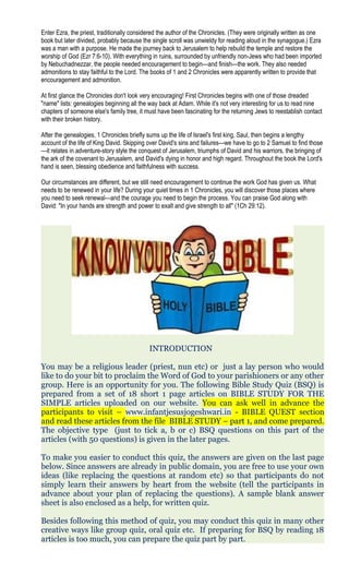Enter Ezra, the priest, traditionally considered the author of the Chronicles. (They were originally written as one
book but later divided, probably because the single scroll was unwieldy for reading aloud in the synagogue.) Ezra
was a man with a purpose. He made the journey back to Jerusalem to help rebuild the temple and restore the
worship of God (Ezr 7:6-10). With everything in ruins, surrounded by unfriendly non-Jews who had been imported
by Nebuchadnezzar, the people needed encouragement to begin—and finish—the work. They also needed
admonitions to stay faithful to the Lord. The books of 1 and 2 Chronicles were apparently written to provide that
encouragement and admonition.
At first glance the Chronicles don't look very encouraging! First Chronicles begins with one of those dreaded
"name" lists: genealogies beginning all the way back at Adam. While it's not very interesting for us to read nine
chapters of someone else's family tree, it must have been fascinating for the returning Jews to reestablish contact
with their broken history.
After the genealogies, 1 Chronicles briefly sums up the life of Israel's first king, Saul, then begins a lengthy
account of the life of King David. Skipping over David's sins and failures—we have to go to 2 Samuel to find those
—it relates in adventure-story style the conquest of Jerusalem, triumphs of David and his warriors, the bringing of
the ark of the covenant to Jerusalem, and David's dying in honor and high regard. Throughout the book the Lord's
hand is seen, blessing obedience and faithfulness with success.
Our circumstances are different, but we still need encouragement to continue the work God has given us. What
needs to be renewed in your life? During your quiet times in 1 Chronicles, you will discover those places where
you need to seek renewal—and the courage you need to begin the process. You can praise God along with
David: "In your hands are strength and power to exalt and give strength to all" (1Ch 29:12).
INTRODUCTION
You may be a religious leader (priest, nun etc) or just a lay person who would
like to do your bit to proclaim the Word of God to your parishioners or any other
group. Here is an opportunity for you. The following Bible Study Quiz (BSQ) is
prepared from a set of 18 short 1 page articles on BIBLE STUDY FOR THE
SIMPLE articles uploaded on our website. You can ask well in advance the
participants to visit – www.infantjesusjogeshwari.in - BIBLE QUEST section
and read these articles from the file BIBLE STUDY – part 1, and come prepared.
The objective type (just to tick a, b or c) BSQ questions on this part of the
articles (with 50 questions) is given in the later pages.
To make you easier to conduct this quiz, the answers are given on the last page
below. Since answers are already in public domain, you are free to use your own
ideas (like replacing the questions at random etc) so that participants do not
simply learn their answers by heart from the website (tell the participants in
advance about your plan of replacing the questions). A sample blank answer
sheet is also enclosed as a help, for written quiz.
Besides following this method of quiz, you may conduct this quiz in many other
creative ways like group quiz, oral quiz etc. If preparing for BSQ by reading 18
articles is too much, you can prepare the quiz part by part.
 