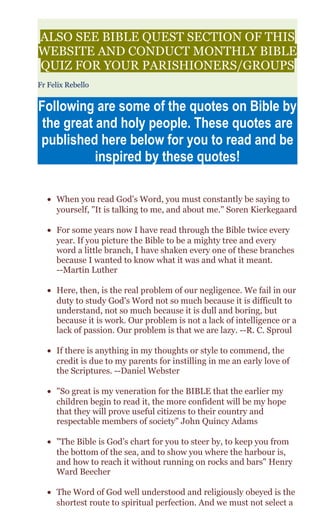 ALSO SEE BIBLE QUEST SECTION OF THIS
WEBSITE AND CONDUCT MONTHLY BIBLE
QUIZ FOR YOUR PARISHIONERS/GROUPS
Fr Felix Rebello
Following are some of the quotes on Bible by
the great and holy people. These quotes are
published here below for you to read and be
inspired by these quotes!
• When you read God's Word, you must constantly be saying to
yourself, "It is talking to me, and about me." Soren Kierkegaard
• For some years now I have read through the Bible twice every
year. If you picture the Bible to be a mighty tree and every
word a little branch, I have shaken every one of these branches
because I wanted to know what it was and what it meant.
--Martin Luther
• Here, then, is the real problem of our negligence. We fail in our
duty to study God's Word not so much because it is difficult to
understand, not so much because it is dull and boring, but
because it is work. Our problem is not a lack of intelligence or a
lack of passion. Our problem is that we are lazy. --R. C. Sproul
• If there is anything in my thoughts or style to commend, the
credit is due to my parents for instilling in me an early love of
the Scriptures. --Daniel Webster
• "So great is my veneration for the BIBLE that the earlier my
children begin to read it, the more confident will be my hope
that they will prove useful citizens to their country and
respectable members of society" John Quincy Adams
• "The Bible is God’s chart for you to steer by, to keep you from
the bottom of the sea, and to show you where the harbour is,
and how to reach it without running on rocks and bars" Henry
Ward Beecher
• The Word of God well understood and religiously obeyed is the
shortest route to spiritual perfection. And we must not select a
 