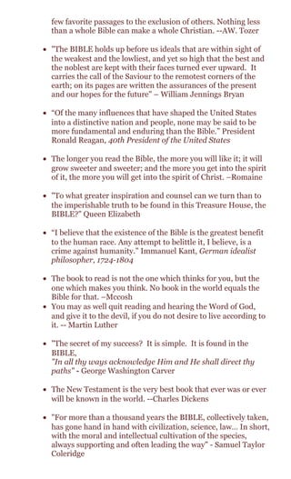 few favorite passages to the exclusion of others. Nothing less
than a whole Bible can make a whole Christian. --AW. Tozer
• "The BIBLE holds up before us ideals that are within sight of
the weakest and the lowliest, and yet so high that the best and
the noblest are kept with their faces turned ever upward. It
carries the call of the Saviour to the remotest corners of the
earth; on its pages are written the assurances of the present
and our hopes for the future" – William Jennings Bryan
• “Of the many influences that have shaped the United States
into a distinctive nation and people, none may be said to be
more fundamental and enduring than the Bible.” President
Ronald Reagan, 40th President of the United States
• The longer you read the Bible, the more you will like it; it will
grow sweeter and sweeter; and the more you get into the spirit
of it, the more you will get into the spirit of Christ. –Romaine
• "To what greater inspiration and counsel can we turn than to
the imperishable truth to be found in this Treasure House, the
BIBLE?" Queen Elizabeth
• “I believe that the existence of the Bible is the greatest benefit
to the human race. Any attempt to belittle it, I believe, is a
crime against humanity.” Immanuel Kant, German idealist
philosopher, 1724-1804
• The book to read is not the one which thinks for you, but the
one which makes you think. No book in the world equals the
Bible for that. –Mccosh
• You may as well quit reading and hearing the Word of God,
and give it to the devil, if you do not desire to live according to
it. -- Martin Luther
• "The secret of my success? It is simple. It is found in the
BIBLE,
"In all thy ways acknowledge Him and He shall direct thy
paths" - George Washington Carver
• The New Testament is the very best book that ever was or ever
will be known in the world. --Charles Dickens
• "For more than a thousand years the BIBLE, collectively taken,
has gone hand in hand with civilization, science, law… In short,
with the moral and intellectual cultivation of the species,
always supporting and often leading the way" - Samuel Taylor
Coleridge
 