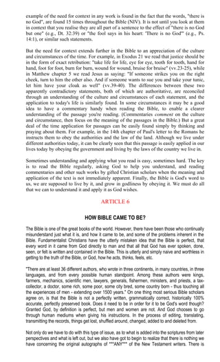 example of the need for context in any work is found in the fact that the words, "there is
no God", are found 15 times throughout the Bible (NIV). It is not until you look at them
in context that you realise they are all part of a sentence to the effect of "there is no God
but one" (e.g., Dt. 32:39) or "the fool says in his heart: 'There is no God'" (e.g., Ps.
14:1), or similar such statements.
But the need for context extends further in the Bible to an appreciation of the culture
and circumstances of the time. For example, in Exodus 21 we read that justice should be
in the form of exact retribution: "take life for life, eye for eye, tooth for tooth, hand for
hand, foot for foot, burn for burn, wound for wound, bruise for bruise" (vv.23-25), while
in Matthew chapter 5 we read Jesus as saying: "If someone strikes you on the right
cheek, turn to him the other also. And if someone wants to sue you and take your tunic,
let him have your cloak as well" (vv.39-40). The differences between these two
apparently contradictory statements, both of which are authoritative, are reconciled
through an understanding of the culture and circumstances of each statement, and the
application to today's life is similarly found. In some circumstances it may be a good
idea to have a commentary handy when reading the Bible, to enable a clearer
understanding of the passage you're reading. (Commentaries comment on the culture
and circumstance, then focus on the meaning of the passages in the Bible.) But a great
deal of the time application for passages can be easily found simply by thinking and
praying about them. For example, in the 14th chapter of Paul's letter to the Romans he
instructs them to obey the authorities and the law of the land. Although we live under
different authorities today, it can be clearly seen that this passage is easily applied in our
lives today by obeying the government and living by the laws of the country we live in.
Sometimes understanding and applying what you read is easy, sometimes hard. The key
is to read the Bible regularly, asking God to help you understand, and reading
commentaries and other such works by gifted Christian scholars when the meaning and
application of the text is not immediately apparent. Finally, the Bible is God's word to
us, we are supposed to live by it, and grow in godliness by obeying it. We must do all
that we can to understand it and apply it as God wishes.
ARTICLE 6
HOW BIBLE CAME TO BE?
The Bible is one of the great books of the world. However, there have been those who continually
misunderstand just what it is, and how it came to be, and some of the problems inherent in the
Bible. Fundamentalist Christians have the utterly mistaken idea that the Bible is perfect, that
every word in it came from God directly to man and that all that God has ever spoken, done,
seen, or felt is written and contained in the Bible. This is utterly and simply naive and worthless in
getting to the truth of the Bible, or God, how he acts, thinks, feels, etc.
"There are at least 36 different authors, who wrote in three continents, in many countries, in three
languages, and from every possible human standpoint. Among these authors were kings,
farmers, mechanics, scientific men, lawyers, generals, fishermen, ministers, and priests, a tax-
collector, a doctor, some rich, some poor, some city bred, some country born - thus touching all
the experiences of men - extending over 1500 years." On one thing most serious Bible scholars
agree on, is that the Bible is not a perfectly written, grammatically correct, historically 100%
accurate, perfectly preserved book. Does it need to be in order for it to be God's word though?
Granted God, by definition is perfect, but men and women are not. And God chooses to go
through human mediums when giving his instructions. In the process of editing, translating,
transmitting the records, things get lost, shuffled around, changed, added to and deleted from.
Not only do we have to do with this type of issue, as to what is added into the scriptures from later
perspectives and what is left out, but we also have got to begin to realize that there is nothing we
have concerning the original autographs of ***ANY*** of the New Testament writers. There is
 