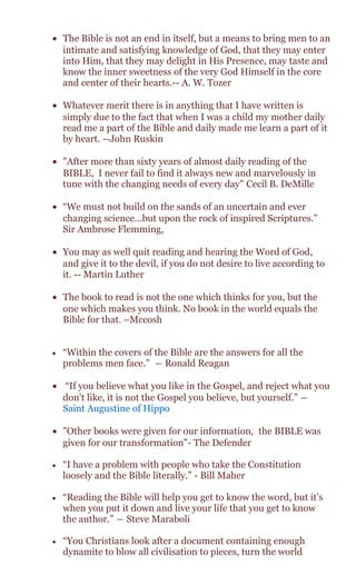 • The Bible is not an end in itself, but a means to bring men to an
intimate and satisfying knowledge of God, that they may enter
into Him, that they may delight in His Presence, may taste and
know the inner sweetness of the very God Himself in the core
and center of their hearts.-- A. W. Tozer
• Whatever merit there is in anything that I have written is
simply due to the fact that when I was a child my mother daily
read me a part of the Bible and daily made me learn a part of it
by heart. --John Ruskin
• "After more than sixty years of almost daily reading of the
BIBLE, I never fail to find it always new and marvelously in
tune with the changing needs of every day" Cecil B. DeMille
• “We must not build on the sands of an uncertain and ever
changing science…but upon the rock of inspired Scriptures.”
Sir Ambrose Flemming,
• You may as well quit reading and hearing the Word of God,
and give it to the devil, if you do not desire to live according to
it. -- Martin Luther
• The book to read is not the one which thinks for you, but the
one which makes you think. No book in the world equals the
Bible for that. –Mccosh
• “Within the covers of the Bible are the answers for all the
problems men face.” ― Ronald Reagan
• “If you believe what you like in the Gospel, and reject what you
don't like, it is not the Gospel you believe, but yourself.” ―
Saint Augustine of Hippo
• "Other books were given for our information, the BIBLE was
given for our transformation"- The Defender
• “I have a problem with people who take the Constitution
loosely and the Bible literally.” - Bill Maher
• “Reading the Bible will help you get to know the word, but it’s
when you put it down and live your life that you get to know
the author.” ― Steve Maraboli
• “You Christians look after a document containing enough
dynamite to blow all civilisation to pieces, turn the world
 