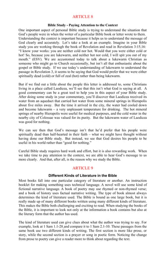 ARTICLE 8
Bible Study - Paying Attention to the Context
One important aspect of personal Bible study is trying to understand the situation that
God’s people were in when the writer of a particular Bible book or letter wrote to them.
Understanding the context is important because it helps us to understand the message of
God clearly and accurately. Let’s take a look at an example. Imagine in your Bible
study you are working through the book of Revelation and read in Revelation 3:15,16:
“I know your works: you are neither cold nor hot. Would that you were either cold or
hot! So, because you are lukewarm, and neither hot nor cold, I will spit you out of my
mouth.” (ESV). We are accustomed today to talk about a lukewarm Christian as
someone who might go to Church occasionally, but isn’t all that enthusiastic about the
gospel or Bible study. If we use today’s understanding of lukewarm to understand the
passage in Revelation 3, it seems to be saying that God would prefer that we were either
spiritually dead (cold) or full of zeal (hot) rather than being lukewarm.
But if we find out a little about the people this letter is addressed to, some Christians
living in a place called Laodicea, we’ll see that this isn’t what God is saying at all. A
good commentary can be a great tool to help you in this aspect of your Bible study.
After doing some study in your commentary, you’ll discover that Laodicea received its
water from an aqueduct that carried hot water from some mineral springs in Hierapolis
about five miles away. But the time it arrived in the city, the water had cooled down
and become lukewarm – a very unpleasant temperature for drinking. The hot mineral
springs of nearby Hierapolis were useful for medical purposes, and the cold water in the
nearby city of Colossae was valued for its purity. But the lukewarm water of Laodicea
was good for nothing.
We can see then that God’s message isn’t that he’d prefer that his people were
spiritually dead than half-hearted in their faith – what we might have thought without
having done our Bible study. But instead, we see that God desires his people to be
useful in his world rather than “good for nothing.”
Careful Bible study requires hard work and effort, but it is also rewarding work. When
we take time to pay attention to the context, we are able to hear God’s message to us
more clearly. And that, after all, is the reason why we study the Bible.
ARTICLE 9
Different Kinds of Literature in the Bible
Most books fall into one particular category of literature or another. An instruction
booklet for making something uses technical language. A novel will use some kind of
fictional narrative language. A book of poetry may use rhymed or non-rhymed verse;
and a book of history uses factual narrative writing. The type of book almost always
determines the kind of literature used. The Bible is bound as one large book, but it is
really made up of many different books written using many different kinds of literature.
This makes the Bible both challenging and exciting to read. When studying the books of
the Bible, it is important to look not only at the information a book contains but also at
the literary form that the author has used.
The kind of literature used can give clues about what the author was trying to say. For
example, look at 1 Sam 1.1-28 and compare it to 1 Sam 2.1-10. These passages from the
same book use two different kinds of writing. The first section is more like prose, or
story, while the second section is a prayer or song in poetic form. Noticing the change
from prose to poetry can give a reader more to think about regarding the text.
 