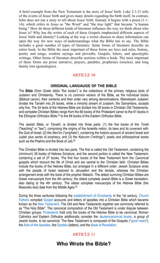 A brief example from the New Testament is the story of Jesus' birth. Luke 2.1-21 tells
of the events of Jesus' birth and gives many details regarding the birth itself. In contrast,
John does not use a story to tell about Jesus' birth. Instead, it begins with a poem (1.1-
14), which refers to Jesus as "the Word" and "the true light" that became "a human
being." How do these different kinds of literature influence the way we think about who
Jesus is? Why has the writer of each of these Gospels emphasized different aspects of
Jesus' birth and identity? Looking at the way a writer chooses to share information can
open the way for new ways of understandings what the Bible has to say. The Bible
includes a great number of types of literature. Some forms of literature describe an
entire book. In the Bible the most important of these forms are laws and rules, history,
poetry and songs, wisdom sayings and proverbs, Gospels, letters, and apocalyptic
writings. Other forms of literature describe sections within a book. The most important
of these forms are prose narrative, prayers, parables, prophesies (oracles), and long
family lists (genealogies).
ARTICLE 10
ORIGINAL LANGAUGE OF THE BIBLE
The Bible (from Greek biblia "the books") is the collections of the primary religious texts of
Judaism and Christianity. There is no common version of the Bible, as the individual books
(Biblical canon), their contents and their order vary among denominations. Mainstream Judaism
divides the Tanakh into 24 books, while a minority stream of Judaism, the Samaritans, accepts
only five. The 24 texts of the Hebrew Bible are divided into 39 books in Christian Old Testaments,
and complete Christian Bibles range from the 66 books of the Protestant canon to the 81 books in
the Ethiopian Orthodox Bible,[1]
to the 84 books of the Eastern Orthodox Bible.
The Jewish Bible, or Tanakh, is divided into three parts: (1) the five books of the Torah
("teaching" or "law"), comprising the origins of the Israelite nation, its laws and its covenant with
the God of Israel; (2) the Nevi'im ("prophets"), containing the historic account of ancient Israel and
Judah plus works of prophecy; and (3) the Ketuvim ("writings"): poetic and philosophical works
such as the Psalms and the Book of Job.[2]
The Christian Bible is divided into two parts. The first is called the Old Testament, containing the
(minimum) 39 books of Hebrew Scripture, and the second portion is called the New Testament,
containing a set of 27 books. The first four books of the New Testament form the Canonical
gospels which recount the life of Christ and are central to the Christian faith. Christian Bibles
include the books of the Hebrew Bible, but arranged in a different order: Jewish Scripture ends
with the people of Israel restored to Jerusalem and the temple, whereas the Christian
arrangement ends with the book of the prophet Malachi. The oldest surviving Christian Bibles are
Greek manuscripts from the 4th century; the oldest complete Jewish Bible is a Greek translation,
also dating to the 4th century. The oldest complete manuscripts of the Hebrew Bible (the
Masoretic text) date from the Middle Ages.[3]
During the three centuries following the establishment of Christianity in the 1st century, Church
Fathers compiled Gospel accounts and letters of apostles into a Christian Bible which became
known as the New Testament. The Old and New Testaments together are commonly referred to
as "The Holy Bible". The canonical composition of the Old Testament is under dispute between
Christian groups: Protestants hold only the books of the Hebrew Bible to be canonical; Roman
Catholics and Eastern Orthodox additionally consider the deuterocanonical books, a group of
Jewish books, to be canonical. The New Testament is composed of the Gospels ("good news"),
the Acts of the Apostles, the Epistles (letters), and the Book of Revelation.
ARTICLE 11
Who Wrote the Bible?
 