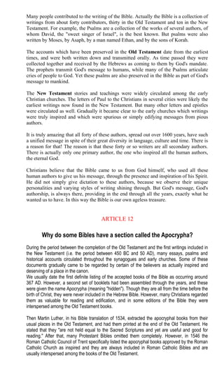 Many people contributed to the writing of the Bible. Actually the Bible is a collection of
writings from about forty contributors, thirty in the Old Testament and ten in the New
Testament. For example, the Psalms are a collection of the works of several authors, of
whom David, the "sweet singer of Israel", is the best known. But psalms were also
written by Moses, by Asaph, by a man named Ethan, and by the sons of Korah.
The accounts which have been preserved in the Old Testament date from the earliest
times, and were both written down and transmitted orally. As time passed they were
collected together and received by the Hebrews as coming to them by God's mandate.
The prophets transmit God's message to humans, while many of the Psalms articulate
cries of people to God. Yet these psalms are also preserved in the Bible as part of God's
message to mankind.
The New Testament stories and teachings were widely circulated among the early
Christian churches. The letters of Paul to the Christians in several cities were likely the
earliest writings now found in the New Testament. But many other letters and epistles
were circulated as well. Gradually it became clear to the early churches which writings
were truly inspired and which were spurious or simply edifying messages from pious
authors.
It is truly amazing that all forty of these authors, spread out over 1600 years, have such
a unified message in spite of their great diversity in language, culture and time. There is
a reason for that! The reason is that these forty or so writers are all secondary authors.
There is actually only one primary author, the one who inspired all the human authors,
the eternal God.
Christians believe that the Bible came to us from God himself, who used all these
human authors to give us his message, through the presence and inspiration of his Spirit.
He did not simply give dictation to these authors, because we observe their unique
personalities and varying styles of writing shining through. But God's message, God's
authorship, is always there, providing in the end through all the years, exactly what he
wanted us to have. In this way the Bible is our own ageless treasure.
ARTICLE 12
Why do some Bibles have a section called the Apocrypha?
During the period between the completion of the Old Testament and the first writings included in
the New Testament (i.e. the period between 450 BC and 50 AD), many essays, psalms and
historical accounts circulated throughout the synagogues and early churches. Some of these
documents gradually came to be regarded by certain of the believers as actually inspired and
deserving of a place in the canon.
We usually date the first definite listing of the accepted books of the Bible as occurring around
367 AD. However, a second set of booklets had been assembled through the years, and these
were given the name Apocrypha (meaning "hidden"). Though they are all from the time before the
birth of Christ, they were never included in the Hebrew Bible. However, many Christians regarded
them as valuable for reading and edification, and in some editions of the Bible they were
interspersed among the Old Testament books.
Then Martin Luther, in his Bible translation of 1534, extracted the apocryphal books from their
usual places in the Old Testament, and had them printed at the end of the Old Testament. He
stated that they "are not held equal to the Sacred Scriptures and yet are useful and good for
reading." After that, many Protestant Bibles omitted them completely. However, in 1546 the
Roman Catholic Council of Trent specifically listed the apocryphal books approved by the Roman
Catholic Church as inspired and they are always included in Roman Catholic Bibles and are
usually interspersed among the books of the Old Testament.
 
