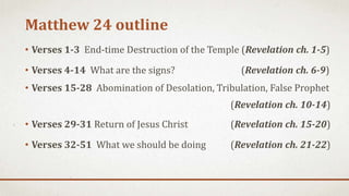 Matthew 24 outline
• Verses 1-3 End-time Destruction of the Temple (Revelation ch. 1-5)
• Verses 4-14 What are the signs? (Revelation ch. 6-9)
• Verses 15-28 Abomination of Desolation, Tribulation, False Prophet
(Revelation ch. 10-14)
• Verses 29-31 Return of Jesus Christ (Revelation ch. 15-20)
• Verses 32-51 What we should be doing (Revelation ch. 21-22)
 