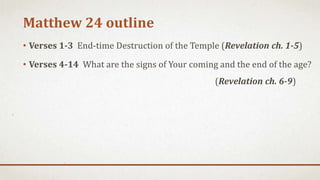 Matthew 24 outline
• Verses 1-3 End-time Destruction of the Temple (Revelation ch. 1-5)
• Verses 4-14 What are the signs of Your coming and the end of the age?
(Revelation ch. 6-9)
 