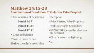 Matthew 24:15-28
Abomination of Desolation, Tribulation, False Prophet
• Abomination of Desolation
Daniel 9:37
Daniel 11:31
Daniel 12:11
 Great Tribulation
Those in Judea to flee
If/then…No flesh saved alive
• Deception
• False Christs/False Prophets
will show signs & wonders
 IF POSSIBLE, even the elect can
be deceived
 Christ’s return as lightning
 …
 
