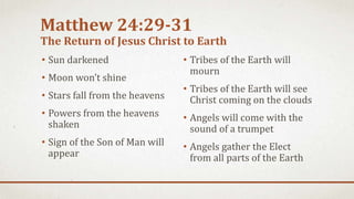 Matthew 24:29-31
The Return of Jesus Christ to Earth
• Sun darkened
• Moon won’t shine
• Stars fall from the heavens
• Powers from the heavens
shaken
• Sign of the Son of Man will
appear
• Tribes of the Earth will
mourn
• Tribes of the Earth will see
Christ coming on the clouds
• Angels will come with the
sound of a trumpet
• Angels gather the Elect
from all parts of the Earth
 