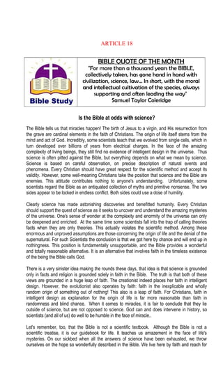 ARTICLE 18
BIBLE QUOTE OF THE MONTH
"For more than a thousand years the BIBLE,
collectively taken, has gone hand in hand with
civilization, science, law… In short, with the moral
and intellectual cultivation of the species, always
supporting and often leading the way"
Samuel Taylor Coleridge
Is the Bible at odds with science?
The Bible tells us that miracles happen! The birth of Jesus to a virgin, and His resurrection from
the grave are cardinal elements in the faith of Christians. The origin of life itself stems from the
mind and act of God. Incredibly, some scientists teach that we evolved from single cells, which in
turn developed over billions of years from electrical charges. In the face of the amazing
complexity of living beings, they still find no evidence of intelligent design in the universe. Thus
science is often pitted against the Bible, but everything depends on what we mean by science.
Science is based on careful observation, on precise description of natural events and
phenomena. Every Christian should have great respect for the scientific method and accept its
validity. However, some well-meaning Christians take the position that science and the Bible are
enemies. This attitude contributes nothing to anyone's understanding. Unfortunately, some
scientists regard the Bible as an antiquated collection of myths and primitive nonsense. The two
sides appear to be locked in endless conflict. Both sides could use a dose of humility.
Clearly science has made astonishing discoveries and benefitted humanity. Every Christian
should support the quest of science as it seeks to uncover and understand the amazing mysteries
of the universe. One's sense of wonder at the complexity and enormity of the universe can only
be deepened and enriched. At the same time some scientists fall into the trap of calling theories
facts when they are only theories. This actually violates the scientific method. Among these
enormous and unproved assumptions are those concerning the origin of life and the denial of the
supernatural. For such Scientists the conclusion is that we got here by chance and will end up in
nothingness. This position is fundamentally unsupportable, and the Bible provides a wonderful
and totally reasonable alternative. It is an alternative that involves faith in the timeless existence
of the being the Bible calls God.
There is a very sinister idea making the rounds these days, that idea is that science is grounded
only in facts and religion is grounded solely in faith in the Bible. The truth is that both of these
views are grounded in a huge leap of faith. The creationist indeed places her faith in intelligent
design. However, the evolutionist also operates by faith: faith in the inexplicable and wholly
random origin of something out of nothing! This also is a leap of faith. For Christians, faith in
intelligent design as explanation for the origin of life is far more reasonable than faith in
randomness and blind chance. When it comes to miracles, it is fair to conclude that they lie
outside of science, but are not opposed to science. God can and does intervene in history, so
scientists (and all of us) do well to be humble in the face of miracle..
Let's remember, too, that the Bible is not a scientific textbook. Although the Bible is not a
scientific treatise, it is our guidebook for life. It teaches us amazement in the face of life's
mysteries. On our sickbed when all the answers of science have been exhausted, we throw
ourselves on the hope so wonderfully described in the Bible. We live here by faith and reach for
 