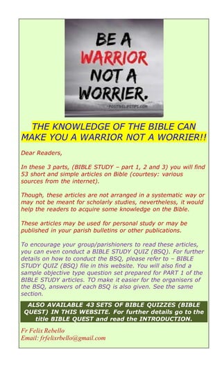 THE KNOWLEDGE OF THE BIBLE CAN
MAKE YOU A WARRIOR NOT A WORRIER!!
Dear Readers,
In these 3 parts, (BIBLE STUDY – part 1, 2 and 3) you will find
53 short and simple articles on Bible (courtesy: various
sources from the internet).
Though, these articles are not arranged in a systematic way or
may not be meant for scholarly studies, nevertheless, it would
help the readers to acquire some knowledge on the Bible.
These articles may be used for personal study or may be
published in your parish bulletins or other publications.
To encourage your group/parishioners to read these articles,
you can even conduct a BIBLE STUDY QUIZ (BSQ). For further
details on how to conduct the BSQ, please refer to – BIBLE
STUDY QUIZ (BSQ) file in this website. You will also find a
sample objective type question set prepared for PART 1 of the
BIBLE STUDY articles. TO make it easier for the organisers of
the BSQ, answers of each BSQ is also given. See the same
section.
ALSO AVAILABLE 43 SETS OF BIBLE QUIZZES (BIBLE
QUEST) IN THIS WEBSITE. For further details go to the
title BIBLE QUEST and read the INTRODUCTION.
Fr Felix Rebello
Email: frfelixrbello@gmail.com
 