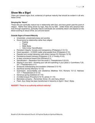 P a g e  | 4 
 

Show Me a Sign!
There are outward signs (fruit, evidence) of spiritual maturity that should be evident in all who
follow Christ.

Denying the “Norm”
Those who are spiritually mature live in relationship with God, and have grown past the point of
religion. Rather than being driven by logic, they live by faith. Unlike those who advance their
lives through experience, spiritually mature individuals are constantly reborn and depend on the
blood covering of Jesus Christ, as Lord and Savior.

Outside Signs of Inward Maturity
   • Unsolicited, unrestricted praise and worship
   • Governance by relationship rather than religion
          o Fasting
          o Prayer
          o Bible Study
          o Holy Living / Sanctification
   • Persistent integrity, honesty and transparency (Philippians 3:12-13)
   • Good reputation – It DOES matter what people think (Philippians 2:15)
   • Peaceful and cordial interaction with others (James 5:9; Romans 12:18)
   • Persistence toward holiness (Philippians 3:14; 2 Timothy 4:3-5)
   • A clear conscience toward God (Romans 8:1)
   • Sanctification – Separation from the world (1 Thessalonians 5:22-23)
   • Staying in your lane – Knowing your call and operating in your place (1 Corinthians 7:20,
      24; 1 Thessalonians 4:11)
   • Scriptural understanding and revelation (Hebrews 5:13-14)
   • Sacrificial worship (Romans 12:1-2)
   • Submission, accountability and obedience (Matthew 16:4; Romans 13:1-2; Hebrews
      13:7; 1 Thessalonians 5:12-13)
   • Generous giving (Galatians 6:7-10)
   • A bridled tongue (Proverbs 6:16-19; James 3:1-12)
   • Blameless company – Remember Achan, Eli, and many others!
   • Flesh, Soul, Body has been transformed in hierarchy to Spirit > Soul > Body.

NUGGET: There is no authority without maturity!




Breath of Life International Church: A Practical Study on Spiritual Maturity 
 
 