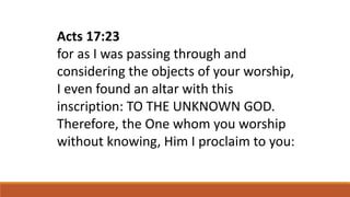 Acts 17:23
for as I was passing through and
considering the objects of your worship,
I even found an altar with this
inscription: TO THE UNKNOWN GOD.
Therefore, the One whom you worship
without knowing, Him I proclaim to you:
 