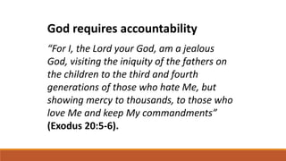 God requires accountability
“For I, the Lord your God, am a jealous
God, visiting the iniquity of the fathers on
the children to the third and fourth
generations of those who hate Me, but
showing mercy to thousands, to those who
love Me and keep My commandments”
(Exodus 20:5-6).
 